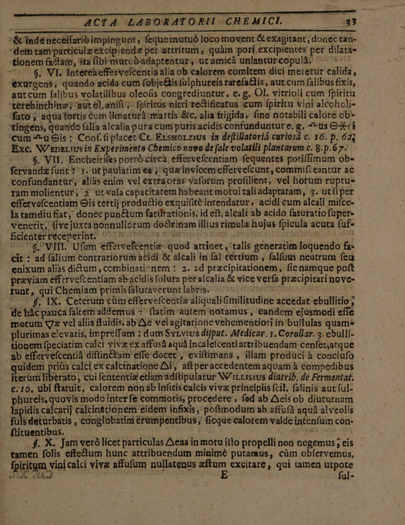 j $, VI. Intereaefferveícentia alia ob calorem comltem dici me:etur calida, Exc. W'epzriusin Experimente Cbemico novo dt fale volatili plantarum c. 8.p.6 7. $. VII. -Encheirifes porró.circà. effervefcentiam fequentes potiffimum ob- confundantür; aliis enim vel extraotas vaforum profilient, vel horum ruptu- effervefcentiam Gis tettij productio exquifitéintendatur, acidi cum alcali mifce- - venerit, fivejüxcanonnullorum doctrinam illius rimula hujus fpicula acuta fuf» CCOUSPVIIL. Ufüm effetrvefcentie: quod attinet , talis generatim loquendo fa- cit : ad falium contrariorum acidi &amp; alcali ín fal tertium , falfum neutrum feu enixum aliàs dictum , combinationem : 2. ad przcipitationem, fic namque poft pr&amp;eviam effervefcentiam abacidis foluta peralcalia &amp; vice verfa precipitari nove- *$, IX. Ceterum cümeffervefcentiz aliqualifimilitudine accedat ebullitio ; motum x72 vel aliis &amp;aidis, ab Ae velagitatione vehementiori in bullulas quame plurimas elevatis, impreffam : dum Svrvius difput. Medicar. y. Corollar. 3. ebulli- tionem fpeciatim calci vivz ex affasá aquá incalefcentiatttibuendam cenfet,atque ab effervefcentià diftinCtam effe docet , exiftimans , illam produci à coaclufo quidem priüs calci ex calcinatione Ai, aftperaccedentem aquam à compedibus iterüm liberato, cui fententia edam adftipulatur W/iLrisivs diatrib, de Fermentat. C. 10, ubi ftatuit, calorem nonab infitis calcis vivz principiis fcil. falinis aut ful- phureis, quovis modo interfe commotis, procedere , fed ab cis ob diuturnam lapidis calcatij calcin&amp;tionem eidem infixis, poftmodum ab affufà aquá alveolis fuis deturbatis , conglobatini erumpentibus; ficque calorem valde intenfüm con- flituentibus. — e jas teet dn dA ——.$. X. Jam vetó licet particulas Aeas in motu illo propelli non negemus; eis tamen folis effectum hunc attribuepdum minimé putamus, cüm obfervemus, fpiritum vini calci vive affufum nullatenus gie excitare, qui tamen utpote porem | | fal- Dg. 4*4» —* 4