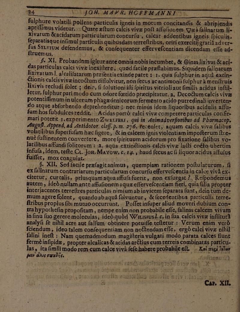 (AA 775002 CXOAMROKA OM MUAD HOERPMN NIS . (0 fulphure volatili. poliens particulis igneis in motum concitandis. &amp; abripiendis aptiflimus videtur, .:. Quare zftum calcis viv poft affufionem. N7aà falinarum. li Xivatum &amp;acidarum particularum concurfu , calcár addentibus i gagig piculis. feparatisque infimul partículis quibusdam terreftribus, oriri exercitijgratiàadvere - fus SyLviUx defendemus. &amp; confequenter effervefcentiam dicendam effe ad- Iirgemus,. iater JO. mud 2 nto is peraox ! MN El Ach bre E ies na $4. XI, Probandnm igiturante omniá nobis incumbet, &amp; Ginas ixivas &amp; aci- €as patticulas calci vivz inexitlere ; quod facile prefabimus. Siquidem falinarum lixivatuml, alcelifatarum przfentia exinde patet :-.1. quía fulphur in aquá.extin- Cionis calcis viveinco&amp;um diflolvitur, non fecus acantimoaii ful phurà menílruís lixivis recludi folet ; deir, (i folutioniifti fpiritus vitrioli aut fimilis acidus inftil- letur, fulphur pari modo cum odore fcetido pracipitatur. 2, Deco&amp;tum calcis viva potentiffimum in ulcerum phagzdenicorum fermento acido putredinali iB eia do atque abforbendo deprehenditur ;. nec minus idem liquoribus acidulis affu- fur hos fübdulces reddit... Acidas porró calci vive competere particulas confire. . mari potetit 1, experimento Zwzrreni , qui in nimadver[ionibus ad Pbarmacop. Auguft. Append, ad Antidotor. claff. p.m. 276. tecenfet, aquam calcis viva falibus volatilibus fuperfufam hac figere; &amp; in calcem ignis violentiam impofterum (tce- nué füflinentem convertere, more pirituum acidorum pro fixatione falibus vo- . latilibusaffandifolitorum : :3. aqua extin&amp;lionis. calcis viva lati coéto-uübertim infufa , idem, tefte Cc. Jon. Mavow. c. 12. , haud fecus ac (i liquor acidus affufus fuiffet, moxcoagulat. . |. . MNT ERE id ud -.-. $- XII Sedfacile prx(agitanimus, quempiam rationem poftulaturum, fi ex falinarum contrariarum particularum concur(ü effervefcentiaia calce vivà ex- citetur, curtalis, priusquam aqua affufa fuerit ,, non exfurgat 2, Refpondemus - autem , ideó nullamante affufionem aquz effervefcentiam fieri, quía fália propter ánterjacentes terreftres particulas nimium ab invicem feparata funt, dein tum de- mum agerefolent, quandoabaquáfolvuntur, &amp;(ecedentibus particulis terre-- .. fiibus propius (ibi mutuooccurrunt, | Poffet infuper aliud moveridubium con- —— tta hypothefin propofitam , nempe enim non probabile efle, falinas calcem vivam - in finu (uo gerere moleculas, ideó quód W/risiusl. c. in fua calcis viva inflitutà — | analyfi fe nihil acre aut falfum. obtinere potuiffe. teftetur :: Verum enim veró fciendum, ideo talem confequentiam non neCtendam effe, ergó calci vivz nihil. — falini ineft : Nam quemadmodum. magiftería vulgari. modo. parata calces fiunt | fermé infipidz , propter alcalicas&amp; acidas ar&amp;tius cum terreis combinatas particu- - las, ita fimilimedorem cumcalce vivà fefe habere probabilee[t . Kelzsgi Tél — 6v hn 2 T soir bL dI udiinsg3t i ] v i Puw4w 2X N d yp ri mos Ag Hr , NI 2 ite FA 5j [: : - ; ^ r ad * Moy 4 a «4 v1 fi f4 . 1 Wy- 3 POR u^ LAURO dote he UH Nn UN Be Ole wl ng, P IAE x eltoh, dd ,d. ' i d N í A y eee Á f P ^ | »! t j CAP. XII. NC * E / 4 ra E 2/9 »] Ü  : ; * í -