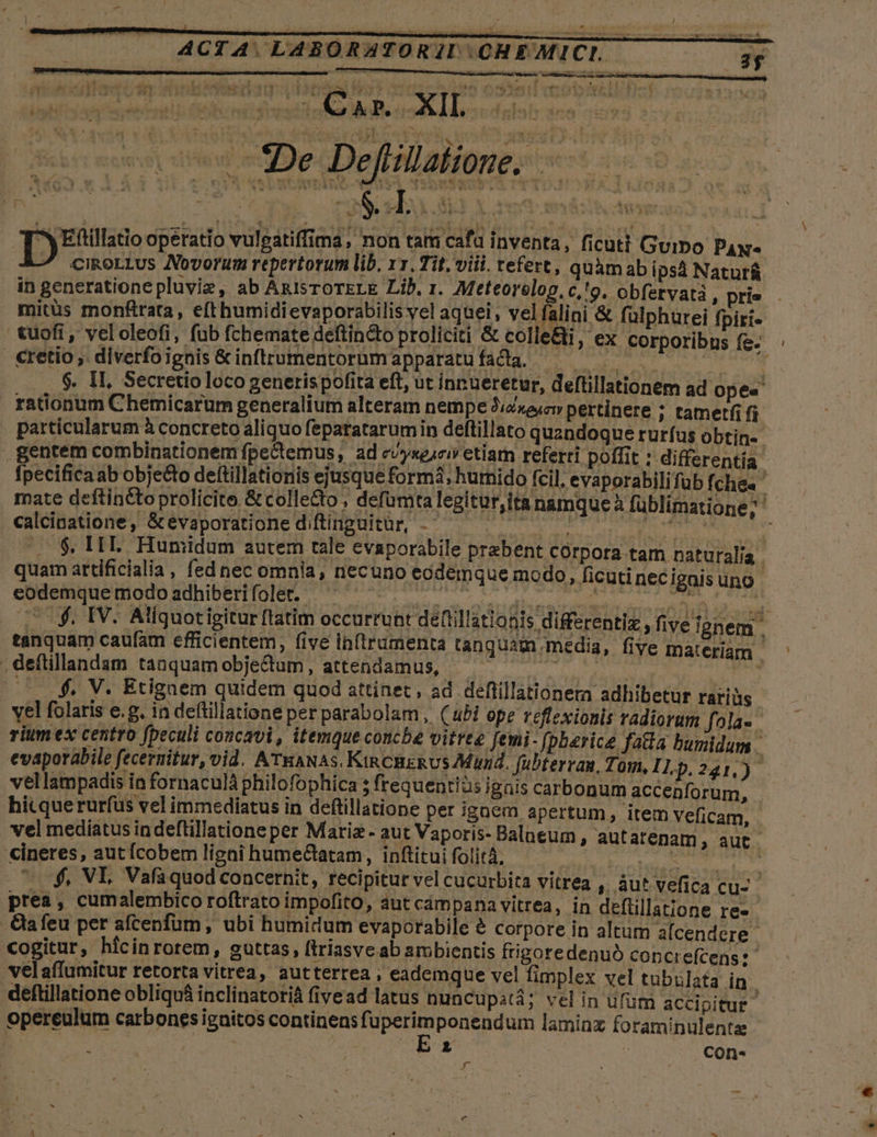 Vnctpeirc ri nnwomeeg dti ces Am 4 i darc dosi ue Eee oe edo Dota s X e Nza eti HE. T35ude operatio vulgatiffima, non tam cafa inventa, ficuti Guipo Pax cikoLtus Novorum repertorum lib, 11. Tit, viii. tefert, quhmab ips Natur&amp; in generatione pluvie, ab AnisroreLE Lib. 1. Meteorelog, c,!'o. obfetvatà , prie mitüs monfrata, efthumidievaporabilis vel aquei, vel falini &amp; fülphurei fpiti- cuoft , vel oleofi, fub fchemate deftin&amp;to proliciti &amp; colle&amp;i, ex corporibns fe. : cretio, diverfoignis&amp;inftrumentorumapparatufadlda. — ol. $. II, Secretioloco generispofita eft, ut innueretur, deftillationem ad Ope« rationum Chemícarum generalium alteram nempe Jizxa;cv pertinere ; tametfi fi particularum à concreto aliquo feparatarumin deftillato quandoque rurfus obtin- gentem combinationem fpe&amp;emus, ad c/yseícivetiarn referri poffit : differentia: fpecifica ab objecto dettillationis ejusque form4; hurnido fcil, evaporabilifüb fchez ' mate deftinétoprolicite &amp;collecto , defümta legitur,ita namque à füblimatione; ' calcinatione, &amp;evaporationediftinguitür, - — —— ihi a | — $, HIE. Humidum autem tale evaporabile praebent Corpora tam naturalia . quam artíficialia , fed nec omnia, necuno ecdemque modo, ficutinecigaisuno eodemque qiodb adhiberrfole 700 e aimer cea REPE, f PIT 0f. IV. Aliquotigitur ftatim occurrunt deftillationis differentiz, five ignem . tanquam caufam efficientem, five ib(trumenta tanquam media, five materiam ^ , deftillandam tanquamobjectum, attendamus, —— exi RAN UE Vaga 0$. V. Etignem quidem quod attinet, ad deflillationem adhibetur rariàs yel folaris e.g. in deftillatione per parabolam, (ubi ope reflexionis radiorum fola- rium ex centro fpeculi concavi, itemque concbe vitree femi- fpberice fata bumidum evaporabile fecernitur, vid. ATRANAS. KincnzRUs Mund. fubterran, Tom, I1,p, 21,)- vellampadis in fornaculà philofophica ; frequentiàs ignis carbonum accenfor um, hicque rurfus vel immediatus in deftillatione per ignem apertum, item Veficam, vel mediatus indeftillatione per Matriz - aut Vaporis- Balaeum , autatenam , aut. €ineres, aut Ícobem ligni humeGlatam, inftitui folit, Yi'teiolusg some hco ^ $, VL Vafaquod concernit, recipitur vel cucurbita vitrea , àut vefica cu- prea, cumalembico roftrato impofito, aut campana vitrea, in deftillatione re- -Qafeu per afcenfum , ubi humidum evaporabile &amp; corpore in altum alcendere | «ogitur, hlcinrorem, guttas, ftriasve ab arbientis ftigoredenuó copcrefcens: velaffumitur retorta vitrea, autterrea ; eademque vel fimplex vel tubülata in deftillatione obliquá inclinatoriá fivead latus nuncup:tà; vel in ufum accipitur operculum carbones igaitos continens fi baci um laminz foraminulente : * : Ccon- J -