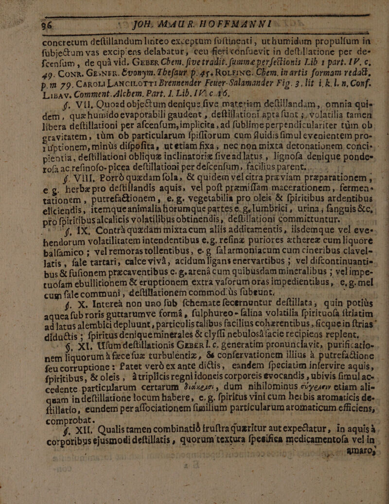 . - 1 - 49. Cox&amp;. GEsNsn. Évonym. Tbefaur. D. 4g, RoLgiNC. Chem. in artis formam veda, LigAv, Comment. Alcbem, Part, 1. Lib. 1.0.46. 0 | f. VII, Quozd obje&amp;tum denique five materiam detiilandam,, omnia qui» dem, quehumido evaporabili gaudent , deftillationi apta funt ;. volatilia tamen libera deftillationi per afcenfum, implicita , ad füblimeperpendiculariter tüm ob gravi rofa ac refinofo- plcea deftillationi per defcenfum, faciliusparent... .. ;- . f. Vul. Porró quxdam fola, &amp; quidem vel citra przviam praparationem , eg. herbepro deftillandis aquís, vel poft pramiffam macerationem , fermen tationem , putrefadtionem, e. vegetabilia pro oleis &amp; fpiritibus ardentibus pientia, deftillationi obliquz inclinatoriz fiveadlatus, lignofa denique pondee pro fpiritibus alcalicis volatilibus obtinendis, deftillationi committuntur.  hendorum volatilitatem intendentibus e.g. refinz puriores &amp;therez cum liquore balfamico ; vel remorastollentibus, e.g falarmoniacum cum cineribus clavel- tuofam ebullitionem &amp; eruptionem extra vaforum oras impedientibus, e,g.mel cus fale communi , deítillationem commod üs fübeunt, - | TET didu&amp;is ; fpiritus deniqueminerales &amp; clyfii nebulosáfacie recipiens replent, : nem liquorum à fzcefua turbulentiz, &amp; confervationem illius à putrefa&amp;tione feu corruptione : Patet verb ex ante dictis, eandem [peciatim infervire aquis, cedente particnlarum certarum 2Jizen, dum nihilominus evyeser etiam ali- quam in deftillaione locum habere, e, g. fpiritus vini cum herbis aromaricis de- comprobat.