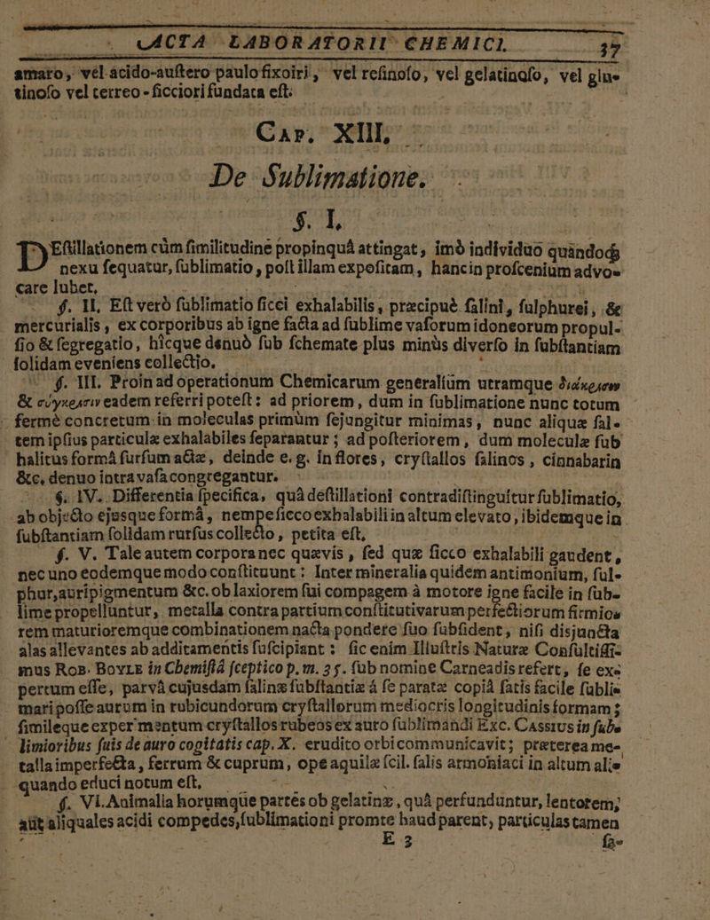 S LLL UACTA. LABORATORI. CHEMICL amaro, vel.acido-auftero paulofixoiri,' velrefinofo, vel gelatingfo, vel gine tinofo vel cerreo - ficciori fündaca eft. i | wdg z D - ce Cap. XIII, s De Sullimatione. '- i 3. I, ^y Eftillationem cüm fimilitudine propinquá attingat , imó individuo quindo á nexu fequatur, füblimatio , poíftillam expofitam, hancin profcenium advo» —— f. Wl, Eft veró füblimatio ficei exhalabilis , precipue falini, fulphurei , .&amp; mercuríalis , ex corporibus ab igne facta ad füblime vaforum idoneorum propul- fio &amp; fegregatio, hicque denuó füb fchemate plus minüs diverfo in fubitantiam folidam eveníens collectio. eii hà AR MeM : ^e. MI. Proinad operationum Chemicarum generalium utramque Jid«ejcw &amp; c/yxesri eadem referri poteft: ad priorem, dum in füblimatione nunc totum tem ip(ius particula exhalabiles feparantur ; ad pofteriorem , dum molecule fub halitus formá furfum a&amp;z, deinde e.g. inflores, cry(tallos falinos , cinnabarin &amp; c, denuo intra vafacongtregantur. | : rap dtt : ^08. 1V. Differentia fpecifica, quà deflillationi contradiftinguttur füblimatio,. --abobje&amp;o ejusque formáà , nempeficcoexbalabili in altum elevato , ibidemque in . fubftantiam folidam rurfus collecto , petita eft, yg Stel i US |. f. V. Taleautem corporanec quavis , fed quz ficco exhalabili gaudent , nec uno eodemque modo conftituunt : Inter rmineralia quidem antimoniurm, ful- phar,auripigmentum &amp;c.ob laxiorem fui compagem à motore igne facile in füb- - limepropelluntur, me:alla contra partium conítitutivarumperfe&amp;tiorum firmics rem maturioremque combinationem nacta pondere fuo fubfident, nifi disjun&amp;ta alas allevantes ab additamentis füfcipisnt : fic enim Illuítris Naturz Confultifii- . mus Ros. Bovrz in Cbemiflá fceptico p. m. 3 5. (ub nomine Carneadisrefert, fe ex« pertum effe, parvà cujusdam falins fübftantiz à f? parate copià fatis facile füblis - maripoffe auram in robicundorum cryftallorum mediocris longitudinis formam ; fimileque exper mentum cryftallos rubeosex auto fuüblimandi Exc. Cassius in fube - dlimioribus fuis de auro copitatis cap. X. erudito orbicommunicavit; preterea me- - tallaimperfe&amp;a , ferrum &amp; cuprum, ope aquila (cil. falis armoniaci in altum alie . quandoeducinotumeft, —— -— T | - ^ —.$. Vi.Animalia horumque partes ob gelatinz , quá perfunduntur, lentotem; aüt aliquales acidi compedes fublimationi Pe haud parent, particulas tamen