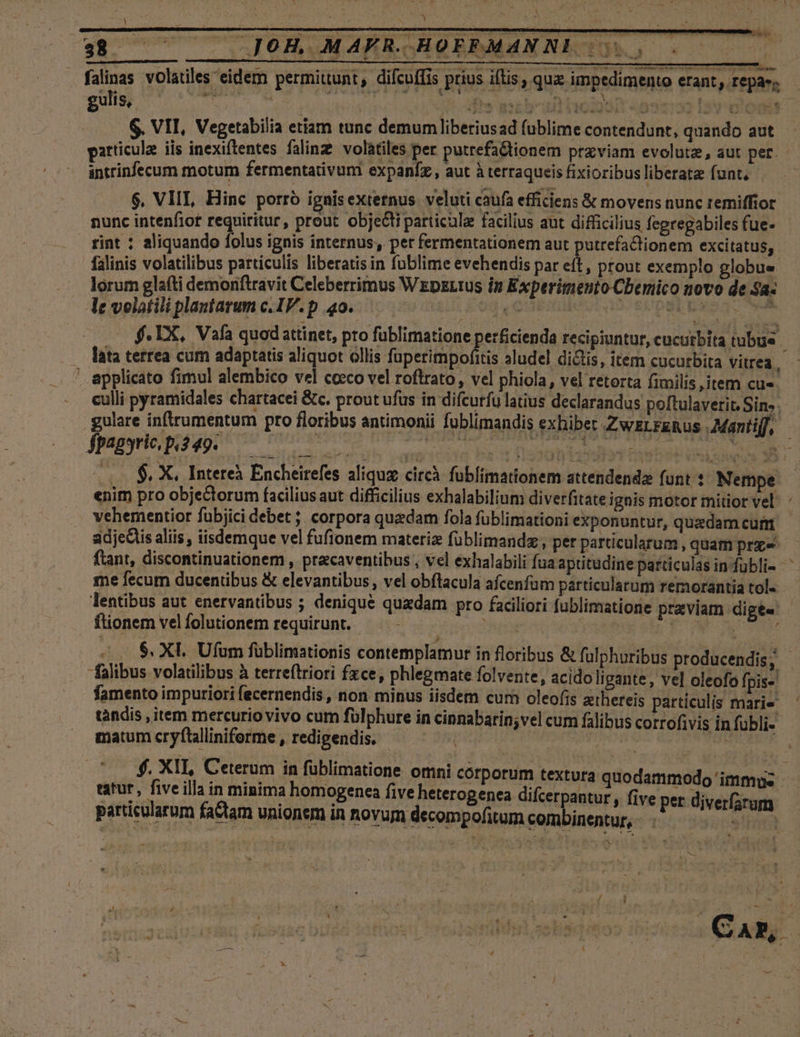 — falinas volatiles eidem permittunt, difcuífis prius iftis, quz impedimento erant, repas; gültig V o NIRE SESN dll aie cp icti n vigere aloe is $. VII, Vegetabilia etiam tunc demum liberiusad fublime contendunt, quando aut particula iis inexiftentes falinz: volatiles per putrefadtionem przviam evolutz, aut pet. - intrinfecum motum fermentativuni expanfz, aut à terraqueis fixioribus liberate funt. $, VIII, Hinc porró ignisextetnus veluti caufa efficiens &amp; movens nunc remiffior nunc intenfiot requiritur, prout obje&amp;ti particulae facilius aut difficilius fegregabiles fue- rint : aliquando folus ignis internus, per fermentationem aut putrefaclionem excitatus, falinis volatilibus particulis liberatisin fublime evehendis par eít, prout exemplo globue. lorum glaíti demonftravit Celeberrimus Wzpzztus in Experitmento Cbemico novo de $a« Ae volatili plantarum c.IV.p 404.0000 00045 0o 0e o — f. LX, Vafa quodattinet, pro füblimatione perficienda recipiuntur, cucutbita tubue lata tertea cum adaptatis aliquot ollis füpeHbis aludel di&amp;tis, item cucurbita vitrea, ' applicato fimul alembico vel cocco vel roftrato , vel phiola , vel retorta fimilis, item cu«- culli pyramidales chartacei &amp;c. prout ufus in difcurfu latius declarandus poftulaverit. Sin. gulare inftrumentum pro floribus antimonii fublimandis exbibet ZwELFRRus Man A JPEESrRUEI UIT onam Uh setervona baorfissdhienot de E .. $, X, Intereà Encheirefes aliquz circà fublimationem attendenda funt : Nempe | enim pro objectorum facilius aut difficilius exhalabilium diverfitate ignis motor mitior vel. : vehementior fubjici debet ; corpora quadam fola füblimationi exponuntur, quadam curm adjedis aliis , iisdemque vel fufionem materiz füblimandz, per particularum , quamprze ftant, discontinuationem , pracaventibus , vel éxhalabili fua aptitudine particulas in-fübli- ^ me fecum ducentibus &amp; elevantibus, vel obflacula afcenfum particularum remorantia tol« lentibus aut enervantibus ; denique quedam pro faciliori fublimatione praviam dige« ftionem vel folutionem requirunt. dues cR fh aT S. XI. Ufum füblimationis contemplamur in floribus &amp; fulphuribus producendis, . falibus volatilibus à terreítrioti fxce, phlegmate folvere, acidoligante, vel oleofo fpis- famento impuriori fecernendis, non minus iisdem cum oleofis zthereis particulis marie ' tandis , item mercurio vivo cum fülphure in cinnabarin;vel cum falibus corrofivis in fübli- matum cryftaliniferme, redigendis. — ^ ^ — duda TRNIHISTORSSR $. XII, Ceterum in füblimatione omni corporum textura. quodammodo: esce x eatur, five illa in minima homogenea five heterogenea difcerpantur , five per diverfarum particularum factam unionem in novum decompofitum combinentur, - - amie s (Can M