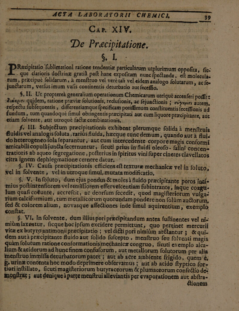 ai (STAUdOCTS 2:$10'«1 reo CAP. XIV. i» un: Ji De Pracipitatione. apiRespianio fublimationi ratione tendentiz particulárum utplurimunt oppofita, fic- 4. . que. clarioris doctring gratià poft hane expofitam nunc fpectanda, e(t moleculas fum , prxcipué felidarum , à menítruo vel veré tali vel eidem analogo folutarum , ac fee junctarum, verfus imum vafis continentis deturbatio aut feceffio. | $. II. Ut proptereà generalium operationum Chemicarum utriqué accenferi poffit: -Auéxeiei juices tatione praevia folutionis, recluftonis, ac fejunctionis ; evyxuei autem, - -£efpectu fub fequentis , differentiamque fpecificam potiffimum con(tituentis feceffionis ad fundum, tum quandoqué fimul obtingentis pracipitati aut cum liquore pracipitante, aut -etiam folvente, aut utroque facte combinationis, 5 opo oet 000 f$. MI. Subje&amp;tum pracipitationis exhibent plerumque folida à menftruís fluidis vel analogis foluta , ratius fluida, hzcque tunc demum, quando aut à flui- do heterogeneo fola feparantur ;- aut cum intercedente corpore magis conformi amicabilicopulàjun&amp;tafecernuntur,. ficuti prius in fluidi oleofo- falini concen tratioris ab aqueo fegregatione , pofteríusin fpiritus vini füper cineresclavellatos citra ignem dephlegmatione cernere datur, rtg POET | ', .$, IV. Caufa przcipitationis efficiens eft texture mechanicz vel in foluto, welin folvente , velinutroquefimul, mutata modificatio, ^—^ ^ «^ $.. V. lafoluto, dum ejus pondus &amp; moles à fluido precipitante poros inti» mius poftintenfiorem vel remiffiorem effervefcentiam fübintrante, inque coagu. lum quafi coéunte, accrefcit, ac deorfum fecedit, quod magifteriorum vulga- rium calciformium , cum metallicorum quorundam pondere non folümauctorum, fed &amp; colorem alium, novasque affectiones inde fimul aquirentium , exemplo conítat. | NA e S bdbi Qs : DE $. VL Infolvente, dum illiusporiprzcipitandum antea fuftinentes vel ni- miüm laxentur, ficque hocipfum excidere permittunt, quo pertinet mercurii . vitz ex butyro antimonii przcipitatio ; veldi&amp;ti pori nimiüm arétantur ; &amp;qui- dem autà przcipitante fluido aut folido füfcepto , menftruo feu fz!veati magis quàm folutum ratione conformationis mechanicz congruo, ficuti exemplo alca- . lium &amp;acidorum ad huncfinem confüforum , aut metallorum folutorum per alía menftruo immiffa deturbatorum patet ; aut ab aere ambiente frigido, quem'é, p» urinz contenta hoc modo deprimere obfervamus ; aüt ab acido ftyptico for- | tioriinftillato, ficuti magifteriorum butyraceorum &amp; plumaceorum confedtio des monflrat; aut denique à parte menftrui alleviantis per evaporationem aut abfílra- hs r j| &amp;ionem