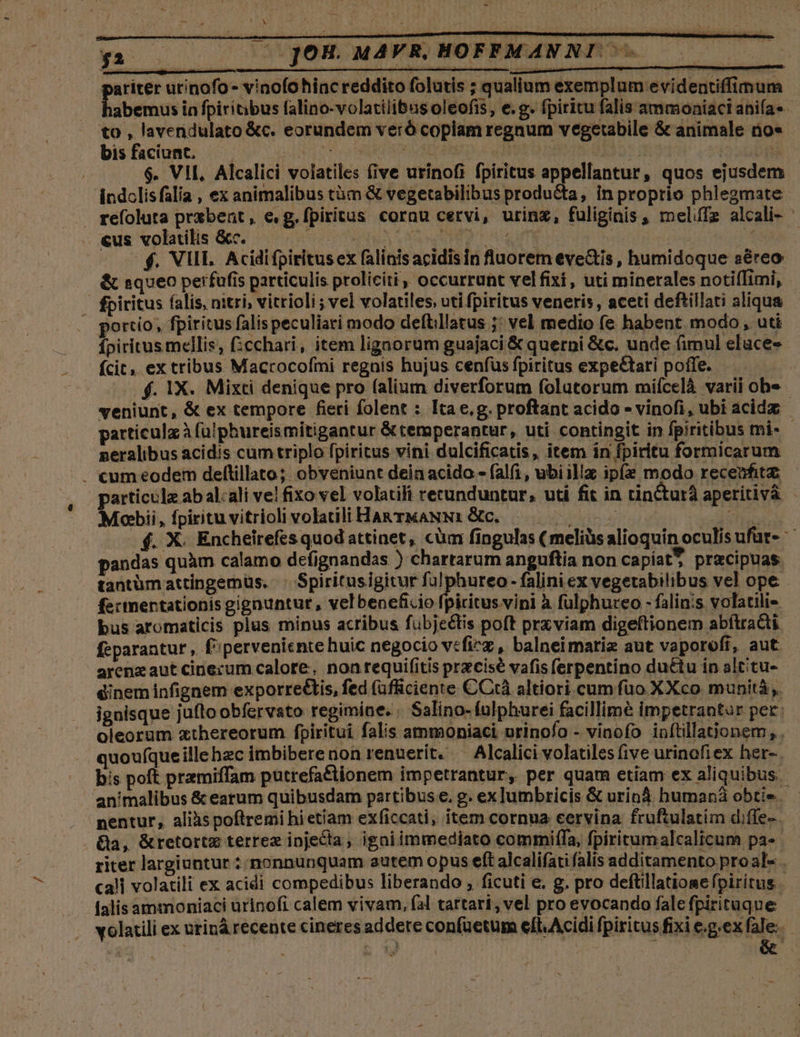 (— 77 JOH. MAVR, HOFFMANNI . eii urinofo - vinofohinc reddito folutis ; qualium exemplum evidentiffimum abemus in fpiritibus falino-volatilibus oleofis, e.g. fpiritu falis ammoniaci anifa«- y2 bisfaciunt. — — ..$. VII, Alcalici volatiles (ive urinofi fpiritus appellantur , quos ejusdem indclisfalia , ex animalibus tàm &amp; vegetabilibus producta, in proprio phlegmate - «us volatilis &amp;c. | : e f. VIII. Acidi fpiritus ex falinis acidisin fluorem eve&amp;is, humidoque aéreo &amp; queo perfufis particulis proliciti, occurrunt velfixi , uti minerales notifTimi, fpiritus (alis, nitri, vitrioli ; vel volatiles, uti fpiritus veneris, aceti deftillati aliqua portio, fpiritus falis peculiari modo deftillatus j: vel medio fe habent modo , uti fpiritus mellis, (chari, item ligaorum guajaci &amp; querni &amp;c. unde (imul eluces ícit. ex tribus Macrocofmi regais hujus cenfus fpiritus expe&amp;ari poffe. f. 1X. Mixti denique pro (alium diverforum folatorum mifcelà varii obe neralibus acidis cum triplo fpiritus vini dulcificatis, item in fpiritu formicarum |. «umeodem deltillato; obveniunt dein acido - falfi, ubiilla ipíe modo recenfitz: Mobii, fpiritu vitrioli volatili HARTMANN: &amp;c. pandas quàm calamo defignandas ) chartarum anguftia non capiat? praecipuas. tantümattinpgemüs. . Spiritusigitur f alponreo fejües vegetabilibus vel ope fectnertationis gigauntur, velbeneficio fpiritus.vini à fulphureo - falin:s volatili« bus aromaticis plus minus acribus fubjectis poft prxviam digeftionem abftra&amp;ti feparanturt ,. f^perveniente huic negocio veficz , balneimarie aut vaporofi, aut. arenz aut cinecum calore, nonrequifitis przcisé vafis ferpentino du&amp;tu in alcitu- éinem infignem exporre&amp;tis, fed (ufficiente CCtà altiori cum füo XXco munità ,. ignisque juftoobfervato regimine. . Salino- fulphurei facillimé impetrantur per: oleorum xthereorum fpiritui falis ammoniaci urinofo - vinofo inftillationem , . quoufqueille hec imbiberenon renuerit. — Alcalici volatilesfive urinofiex her-. bis poft przmiffam putrefa&amp;tionem impetrantur, per quam etiam ex aliquibus. animalibus &amp; earum quibusdam partibus e, g. ex lumbricis &amp; uriná humaná obti». nentur, alilispoftremi hietiam exficcati, item cornua cervina fruftulatim diffe- &amp;a, &amp;retortz terrez injecta, igaiimmediato commiffa, fpiritumalcalicum pa» riter largiuntur : nonnunquam autem opus eft alcalifati falis additamento proal- lalisammoniaci urinofi calem vivam, fal tartari, vel pro evocando fale fpirituque &amp; 1