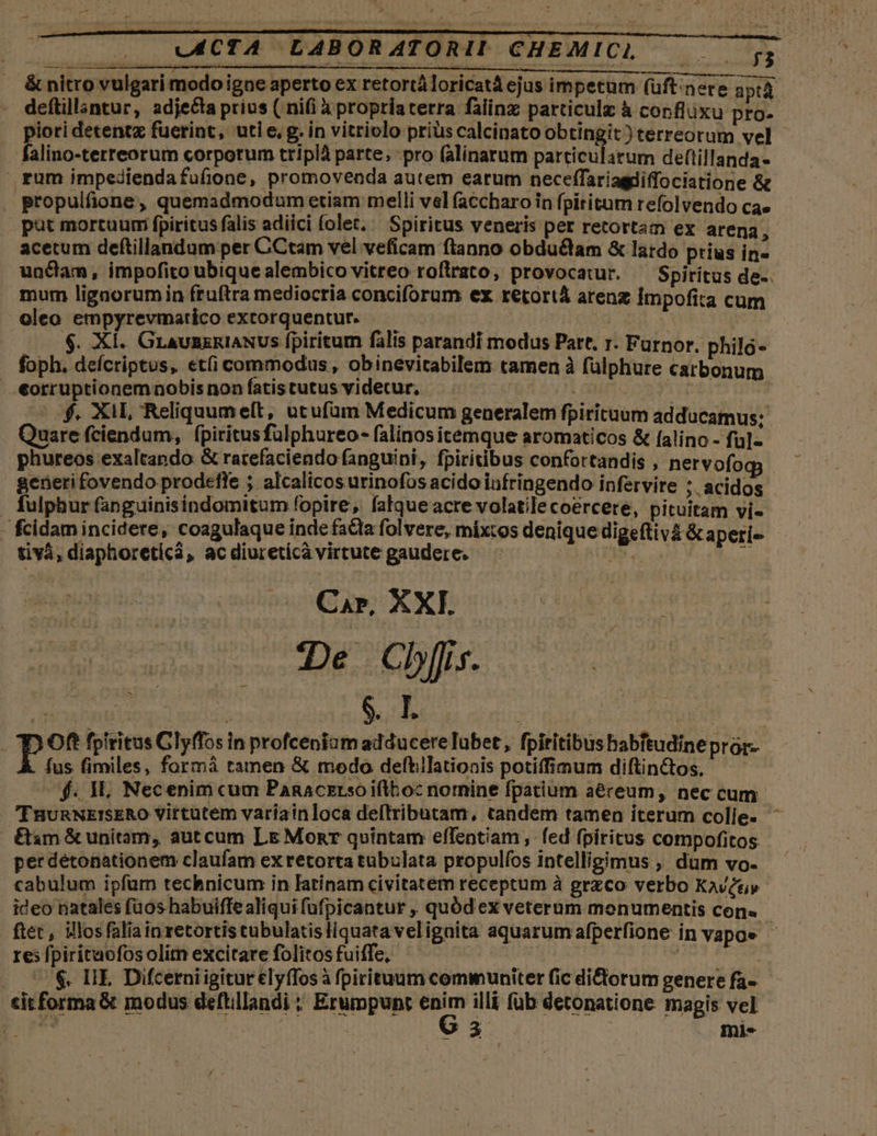 &amp; nitro vulgari modo igne aperto ex retortáloricatà ejus impetum (üftinere ; aptá | deftillantur, adjecta prius ( nifi à propriaterra falinz particulz à confluxu pro- piori detentz fuerint, uti e, g. in vitriolo priüs calcinato obtingit ) terreorum vel falino-terreorum corporum triplà parte, pro (alinarum particularum deftillanda- rum impediendafufione, promovenda autem earum neceffariagdiffociatione &amp; . propulfione, quemadmodum etiam melli vel (accharo in fpititum refolvendo ca» put mortuum; fpiritus falis adiici folet, Spiritus veneris per retortam ex arena, acetum deftillandum per C'Ctam vel veficam ftanno obdu&amp;lam &amp; lardo prius in undam, impofito ubique alembico vitreo roftrato, provocatur. — Spiritus de-. mum lignorum in fruftra mediocria conciforum ex retortá arenz impofita cum oleo empyrevmatico extorquentur. | | j . XÍ. GLAUBERIANUS fpiritum falis parandi modus Partt. r. Furnor. philo- foph. defcriptus, et(i commodus, obinevitabilem tamen à fülphure carbonum «orruptionemnobisnonfíatistutusviderur, |^ ^. d : —5 o. XIL Reliquumelt, utufüm Medicum generalem fpiricaum adducamus; Quare fciendum, fpiritus fuülphureo- falinos itemque aromaticos &amp; falino - fu]- phureos exaltapdo &amp; ratefaciendo fanguini, fpiritibus confortandis , nervofogj generifovendo prodefle ;. alcalicos urinofos acido infringendo infervire ;. acidos . fulphur fanguinisindomitum fopire, alque acre volatilecoercere, pituitam vi- fcidam incidere, coagulaque inde facta folvere, mixtos denique digeftivá &amp;aperi- tivá, diaphoreticá, ac diureticà virtute gaudere. A uid  Car, XXI ye De. Chis. | P Oft fpiritus Clyffos in profceniam adducere Tubet , fpiritibus habitudine prar- Á. fus fimiles, formá tamen &amp; modo deftillationis potiffimum diftin&amp;tos. ^f. H, Necenim cum Panaczrsoifttoc nomine fpatium aereum, nec cum TnunNEISERO Vittutem variain loca dellributam, tandem tamen iterum colle- ^ &amp;sm &amp; unitam, autcum Le Monr quintam effentiam fed fpiritus compofitos per détonationem claufam ex retorta tubulata propulfos intelligimus ,, dum vo- cabulum ipfam technicum in latinam civitatem receptum à grzco verbo Kavétiy ideo natales füos habuifle aliqui füfpicantur , quód ex veterum monumentis con« tet, illosfaliainretortistubulatisliquata veligaita aquarumafperfione in vapoe res fpiritaofosolitm excitare folitosfuiffe, 3 2i . 7$. IE. Difcerni igitur elyffos à fpirituum communiter fic di&amp;torum genere fa- cit forma &amp; modus defüillandi ; Erumpunt ari illi füb detonatione magis vel E. | 93 | mi