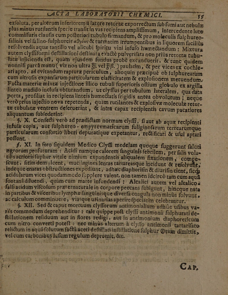 t 2 uwACTA LABORATORII CHEM CI. AE; 72 exíoluta, per alterum inferiorem à latere retortz exporrectum füb fumi autnebulz . plüsminus rutilantis fpecie tranfitin vasrecipiensampliffimum, intercedente luto commiffaris claufis cum pofteriori tubulo firmandum, &amp; pro moleculis fuülphureo- falinis vel falino-fulphureis &amp;955oc &amp; turmatim irrumpentibus in liquorem faciliàs refolvendis aque tantillo vel alicubi fpirigu vini infüfo hame&amp;andum : Mixtura autem clyffiformi deflillationi deftinata exacte pulverifata non priüsretortz tubu- fatz'injicienda eff, quàm ejusdem fundus probé excanduerit, &amp; tunc quidem . ponnifi parcá manu( viz non ultra 5j. vel Zifi. ) paulatim , &amp; per vicesex cochle- .- atíapto, ad evitandum rapturz periculum , alioquin przcipué ob fulphurearüm cum nitrofis expanfarum particularum elafticiratem &amp; explofionem metuendum. Fattamateriz mixtz inje&amp;ione illico cubuli fuperioris oftium globulo ex argilla linteo madido inclufa obturandum, ut clyffus pertubulum lateralem, qua data porta, profiliat in recipiens linteis humectatis frigidis antea obvolütum ; Deque veró prius ipjectio nova repetenda, quim rutilantes&amp; explofivz moleculz retor- tx tubulate ventrem defetuerint , -&amp; intra capax recipientis cavum pacatiores aliquantum fübfederint. — ^. FORERO EIS. Fett 75$ X, Confe&amp;i veró ad predictam normam clyffi, fiaut ab aqua recipienti - anfufi copia; aüt fülphureo - empyrévmaticarüm füliginofa rum terrearumque die confortio liberi depuratique expetantur , teüificati &amp; ufui aptari WAE, «09 T VB He Tw TR | AR $. XL. In fero fiquidem Medico Clyffi medelam quoque függerunt falati t*erorum profuturam : Acidi namque calorem fanguinis febrilem , per falis vola» '&amp;ilisacriorisfüphur vitale nimium expandentis aliqualem fixationem ; COmpes fcuàt; fitim demulcent , mucilagines lentas tártareasque iricidunt &amp; refolyubt; indeque enatas obftructiones expediunt, adhacdiaphiorifin &amp; diurifin cient, ficdg acidularum vices quodammodo fupplere valent, non tamen idcircó tam cumaquá fontanádiluendi, quàm cüm marte infundendi : ^ Alcalici autem vel alcalico s ifalfiacidum vifcofum praternaturaleia corpore peecans fübigunt , hincque nata in partibus &amp; vifcetibus lymphz fangüinisque diverfácoagula non minüs folvunt » ac calculum comminuere, viasque utinariasaperirefpeciatim celebrantur. | $. XII. Sed &amp; caput mortuum clyfforum aütimonialium adhüc ufibus va» . riis commodum deprehenditur : tale quippe poft clyfli antimonii fülphuratide- füillationem refiduum aut in flores redigi, aut in antimonium diaphoretlcutma cum nitro. converti poteft : nec minus alterum à clyffo antimonii -tartarifato relidum in aquáfolutum faCtà aceti deftillaciinftillatione fulphur Goss dimittit, - veleum carbonibusfafumregulumdepromi&amp;e. ^ — ^ 7 7 7 77077 P s i2 D P. au 1 i [t à H À ew o4 * ; - Ji ,  *  , 4 ud 1 BI : MN Va os o MR aL ici E , ; vom C PO ^. 7 à À P, T v1 y