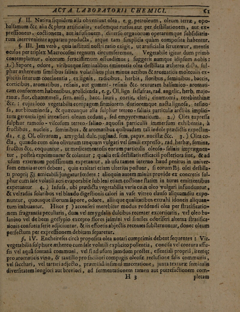 -— v- .. ACTA LABORATORI) CHEMICI. — €x zoo! £. DEL Nativa fiquidem alia obveniunt olea, e, g, petroleum , oleum terrz , opo- - .balfamum Gc alia &amp; plura artificialia,- eademque rurfusaut. per de(lillaionem , aut exe - preffionem ,.co&amp;tionem, aurisfufiosem, diverfo orgasorum operarumque fubfidiaria- Ium interveniente apparatu producta, atque tam. fimplicia quàm compofita habentur. $9. HL Jam vero , quia inflituti noftri ratio exigit ,, ut atuficialia fcrutensur , mentis eculos per triplex Macrocofmi regnum circumferemus, .— Vegetabile igitur dum primo contemplamur, oleorum feraciffimum effcadiius ;. fupgerit namque idipfum nobis : - so) Sapore , odore. viribusquefeminalibus eminentia olea deftillata ztherea dicta, ful- . phurzthereum fimilibus falisis volatilibus plus minus acribus &amp; aromaticis moleculis ex» . plicitis faturum continentia ,. ex lignis , radicibus, herbis, floribus , feminibus , baccis, cotticibus , aromatibus, refinis, aut gummi - refinis &amp;c. texturam balíamico- aromati- cam confermem habentibus, prolicienda , e. g. Ol.lign faffafras, rad, angelic, herb. majo- franz; flor,.chamzmeli, fem. anii, bacc, lauri , cortic, citri; cinamomi, terebinthinz c. : cujusloco vegetabilia compagem firmiorem :durioremque nactalignofa,. refino- fa , aut bituminofa, &amp; quecunque alia fulphur tetreo - falinis particulis arctiüs implici- tum gereatia igni inten(iori oleum cedunt ,. fed empyrevmaticum. |.3,) Olea expreffa fulphur ramofo - vifcofum terreo- faliao- aquofis. particulis immerfum exhibentia, à fructibus, nucleis, feminibus, &amp; aromatibus quibusdam tali indole praedictis expectan- da, e, g. OL olivarum , amygdal. dulc. jugland. fers, papav.nuciflz Gic... 3.) Olea co- Ca, quaado cum oleo olivarum tanquam vylgari vel (mili expreffo , rad, herba, femina, fraQus &amp;c. coquuntur , ut medicamentofis eorum particulis oleofo- faliasis impregnen- tur , pofteaexprimuntur &amp; colantut. ; qualia etfi deftillatis efficacià pofteriora fint, &amp; ad ufum externum potiffimum expetaatur , ab ufu tamen iuterno haud penitus in univer- fum omniaarceri debent, quin exaltari etiam ulterius poffunr, fi eorum1bj. olei deftilla- ...u proprij 5j. amicabilijungaturfoedere : alioquin autem minis provide ex concretis ful. phur cum fale volatili acri evaporabile fub leni etiam coctione ftatim in àuras emittentibus expetuntur. 4. ) Infufa , ubi predicta vegetabilia varia cain oleo vulgari infuaduntur , &amp; velradiis folaribus vel blaado digeftionis calori in vafe vitreo claufo aliquamdiu expo- nuntur, quousque illorum fapore, odore, aliisque qualitatibus extrahi idoneis aliquan ^ tumimbuantur. Hisce j. ) acceaferi merebiter modus reddendi olea per flratificatio» - snem fragrantia peculiaris , dum vel amygdalis dulcibus recenter excorticatis, vel oleo ba» lanino vel debeen goflypio excepto flores jaímini vel fimiles odoriferi alterna ftraufica- . tonis confueta ferie adjiciuntur, &amp; iis effoetis abjectis recenies fubiternuntur, donec oleum perfectum per expreffionem debitam feparetur. | i | . . x fs 1V. Encheirefes circà propofita olea notari cumprimis debent fequentes ?. Viz. vegetabilia fu! phure athereo cum fale volatili explicitopollentia, concifa ve! contura affu- fis vel aqu fontaná communi, vel fi ad ufum jamdum próftet , effentiali propriá , iteníq; proarematicis vino, &amp; tastillopro faciliori compagis oleof. reclufione falis communis, vel facchari, veltartariadjecto, praummiísà infimul maceratione ; juxta texturz. feminalis diverfitatem lengiori aut breviori, ad fermentationem tamen aut puurefactionem come —: His ! pletam |