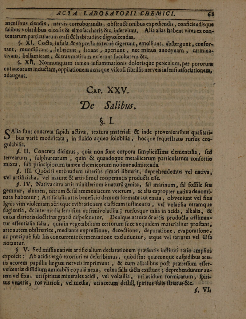 TWWO ACTA LABORATORID CHEMICI, —— — 6i U—————  - u—  d (à T    - menfibus ciendis , . nervis corroborandis, obftru&amp;tionibus expediendis , conficiendisque . falibus volatilibus oleo(is &amp; elxofaccharis &amp;c. inferviunt, | Aliaalias habent vires ex con» tentarum particularum crafi &amp; habitudine dignofcendas, $. XI, Coda, infufa &amp; expreffa externe digerunt , emolliunt, abftergunt , confor» / tant ,. mundificant., lubricant » laxant , aperiunt , nec minus anodynam , carmina. tivam, balfamicam , Gt travmaticam exferünt facultatem &amp;c, | Sn TODA us «0$. XII, Nonnunquam tamen inflammationis dolorísque periculum, per pororum cutancerum inductam,oppilationem acrisque vifcofi fibrillis nerveis infeníi affociationena, . adaugent, - PM 4 y N : - Car. XXV. De alibus. 35. S. I. As funt concreta fapida a&amp;tiva, textura materiali &amp; inde provenientibus qualitate bus varié modificata , in fluido aqueo folubilia, hocque fequeítrate rurfus coa- gulbilia, ^ - | | n $t pie . — $. AL, Concreta dicimus , quia non funt corpora fimpliciffima elementalia , fed - terrearum , fulphurearum , quin &amp; quandoque metallicarum particularum confortio mixta, füb principiorum tamen chemicorum notione admittenda. - NE ! $4. MI. Quod fi veró eadem uiteriüs rimari libuerit, deprehendemus vel nativa, vel artificialia, vel natura Gt artisfimul cooperantis produ&amp;la effe, — arit $. 1V. Nativacitra artis minifterium à natur genita, fal marinum , fal foffile feu gemma, alumen, nitrum &amp; fàlammoniacum veterum , ac alia eapropter nativa denomi- nata habentur : Attificialia artis beneficio demum formata aut enata , obveniunt vel fixa ignis vim violentam aérisque evibrationem elafticam füftinentia , vel volatilia utramque fugientia, G intermedia femifixa ac femivolatilia ; rurfusque talia in acida, alkalia, &amp; enixa clarioris doCtrinz gratià difpefcuntur, | Deniquenatur &amp; artis producta aftiman- tur effentialia falia, quiain vegetabilium certorum fuccis equidem materialiter proftant, arte autem obflretrice , mediante expreffione, decoCtione, depuratione, evaporatione, ac precipue fub his concurrente fermentatione excluduntur, atque vel tartarea vel (Dfa notantur. —— Free | m expofit: Ab acidisetgó exoríuri ea defcribimus, quódfíint quxcunque cufpidibus acu- tis acorem papillis linguz nerveisimprimunt , &amp; cum atkalibus poft prxreffum effer- vefcentia diffidium amicabili copulà nexa, enixa falia dicta exiflunt ; deprehenduntur au- - tem velfixa, utifpiritus mineralesacidi, vel volaülia, uti acidum formicarum , fpirie tus veneris, rosvitrioli, velmedia, utiacetum deflil, fpiritus falis Vieresctir e : Y. -—Á— ] à A *