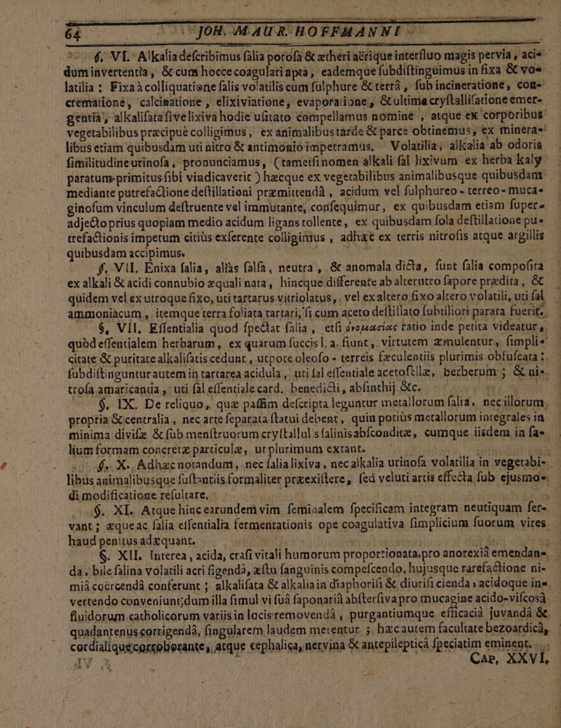 . quibusdam accipimus. ! | ( Arp one PES ak 4 f. Vil. Enixa falia, aliis falfa, neutra , &amp; anomala dicta, funt falia compofita. ex alkali &amp; acidi connubio zquali nata, hincque differente ab alterutro fapore predita, &amp; | quidem vel ex utroque fixo, uti tartarus vitriolatus, . vel ex altero fixo altero volatili, uti fal 4 ammoniacum , itemque terra foliata tartari, fi cum aceto deflillato fubtiliori parata fuerit. — —. 6$, VII, Effentialia quod fpedat falia, etfi dvoj«aciee tatio inde petita videatur ,. quódeffentialem herbarum, ex quarum fuccis l. a. fiunt ,. virtutem. zmulentur, fimplie - citate &amp; puritate alkalifatis cedunt , utpote oleofo - terreis £xculentiis plurimis obfufcata:. fubdiftingunturautemiin tartarea acidula ,. uti fal effentiale acetofille, berberum:; Gt uis. | ttofa amaricaniia , : uti fal effentialecard, benedicti, abfinthij c. — ^ 0 (UE — 2$. IX. De reliquo, qux paffim de(cripta leguntur metallorum falia, necillorum. | proptia &amp; centralia, nec arte feparata ftatui debent, quin porius metallorum integrales ia — minima divife &amp; (ob men(iruorum cryítallulsfalinisabfconditz, cumque iisdem iníae lium formam concret particule, utplurimum extant. — ^ .— BREUI TUICIMINS I 20 offe X», Adhzenotandum, nec falialixiva , nec alkalia urinofa volatilia in vegetabi- — libus animalibusque fuftzntüs formaliter prxexillere, [ed veluti artis effecta fub ejusmo« — di modificatione refultare, IET S CEMARR, Wow d Ro u$. XI. Atque hincearundem vim. femiaalem fpecificam integram neutiquam fer» - vant; &amp;queac falia effentialia fermentationis ope coagulativa fimplicium fuorum vires haudpenitusadxquant. — TESTS gii dab Ast uM &amp;. XII. Interea , acida, ctafi vitali humorum proportionata.pro anorexidemendanes. . da; bile falina volatili acri igendà, ftu fanguinis compefcendo, hujusque rarefa&amp;tione nis — miá coércendá conferunt ;. alkalifata &amp; alkaliaia diaphorifi &amp; diurifi cienda acidoque ine. ' vettendo conveniunt;dumilla fimul vi fu faponarià abftecfivapro mucagine acido-vifcosa fluidorum catholicorum variisin lacisremovendà , purgantiumque. efücacià juvanda &amp;. qpidpnrenpségmewes fingularem laudem merentur. ;. hzcautem facultate bezoardicá, cerdialiquecortoberante, atque cephalica, nervina &amp; antepilepticà fpeciatim eminent... — dé. yip SAU S DUT To. ARR AME