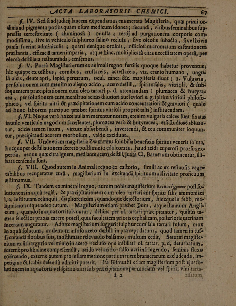 ^ U0ACTA LABORATORII. CHEMICL — — 63 d ———MM — «o. IV. Sed fi ad judici lancem expendamus enumerata Magiíleria, qux primi or« dinis ad pigmenta potius quàm ufum medicum idonea ; : fecundi , viribusfeminalibus fup- preffis terreflreitate ( aluminosa ) Oonufíta ; tertij ad. purgationem . corporis come modiffima, fivein vehiculo fulphureo falino recluía ;' five oleo(is fübaéta , - fivelixivis -- panfa fuerint adminiculis. ;. quarti denique ordinis , officiofam aromatum ca(trationem raftantia, efficacià tamenimparia , atque hinc, multiplicatà citra neceffitatem operá, pes - eleofa deftillata reftauranda; cenfemus, ^. - Fuer! LL atbigokalís] 2 GN A u$. V. Porró Magifteriorum exanimaliregno fertilis quoque habetur proventus; - hic quippeex offibus, cornibus, cruílaceis , acteftaceis, viz. ctanio humano , ungu« . là alcis, dente apri, lapid, percarum, ocul. cancr. &amp;c. mapiíteria fiunt ; 1. Vulgaria, . perfolutionem cum menfiruo aliquo acido ,. aceto deftill., iritafalis, vitrioli, &amp; fub- Íequentem prcipitationem cum oleo tartari p. d. attentandam : Jesi. &amp; butyra: eea ,. per folutioriem.cum menflruo acido diiutioti aut leviori e. g. fpiritu vittioli philofo- . phico, vel fpiritu nitri &amp; przecipitationem cum acido concentratiori &amp; graviori (/ quale ad hunc laborem pracipue przbet fpiritus vitrioli propriétalís ) inftituendam. | 0$. VIE. Nequeveró heecenullam merentur notam, etenim vulgaria calces fünt fixatgg inutile venticulo negocium faceffentes, plumacea veró.&amp; butyracea , - etfi ftudiosé abluan- tur, acido tamen fatura, virtute abforbendi , invertendi, &amp; ceu communiter loquun-- . tur, pracipitandi acorem morbofum , valde excidunt.. m | . . f. VII. Undeetiam magiíleria ZwELFERI folubilia beneficio fpiritus veneris foluta, hocque per deflillaionem fecreto poft'iminio edulcorata, haud acidi cuperofi prorfus ex« pertia, neque quz citra ignem, mediante aceto deftill, juxta Cl, Barnerum obtinentur, illi batacenfendafunt, Th ; MC TITIM