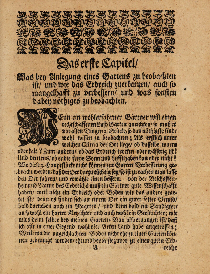 S$aS bei) $nlegutt$ etneö ©arten« $u beobarbfm t|l/ unb tote t>a$ Wretä) perfeni?en/ auch fo mangelhaft su »erbefern/ unb toa« fonfeti babep nbthtge^ su bcbbadjtettt rttn ein MJtjletfctbnter ©ärtnet* toftt einen ted)tfd)affenen £tt^@arfett attttdxen/ fo mufjee »ot alten ©ingen 3. <Stücfe/fo bad notbtgtfe (!«£>/ wohl n>tffen p beobachten; 2Hd erblich unter weiten Clima ber Ort liege/ ob bajfelbe warnt ober falt ? gum aubecn/ ob bad ©tbreich frotfen ober waffetig ifl! Unb brittend/ ob et bte ftet>e @omt unb bufft haben fan ober nicht ? *3Bo tiefe 3. ^aupfffticfe nicht fönneri pr ©arten SSetbeffetnng ge« Fracht wetben/bajj berOrt barp tüchtig fe p/foijf p rafhen tttanlaffe ben Ort fahren/ ttnb erwähle einen beffern. öon bet S5efchaffen* heitunb SRatur Ded ©rbrcicbd mu§ ein ©deiner gute ^Biffenfchaft haben/ weil nicht ein tebeeieh ober SSobenwie bad anbere gear« tet ift / beim ed finbet ftd> an einem Ort ein guter fetter ©rnwb/ balb barneben auch «in SKagerer / unb benn halb ein ©anbigter/ au/h wohl ein harter SUepidjtee unb artet) wohl ein ©feiniebter: wie mird Denn felbet (>et> meinen ©arten« $8au alfo ergangen iff/baf? id> offt in einer ©egeitb wohl hier Sitten battb habe angefroffen; Stßeil nun bie ungefd)lad)ten SBoben nicht ehe p einen ©arten fon* neu gebraucht werben/ eheunb beoör fteptwt p eilten guten ©rb* s 5t reiche