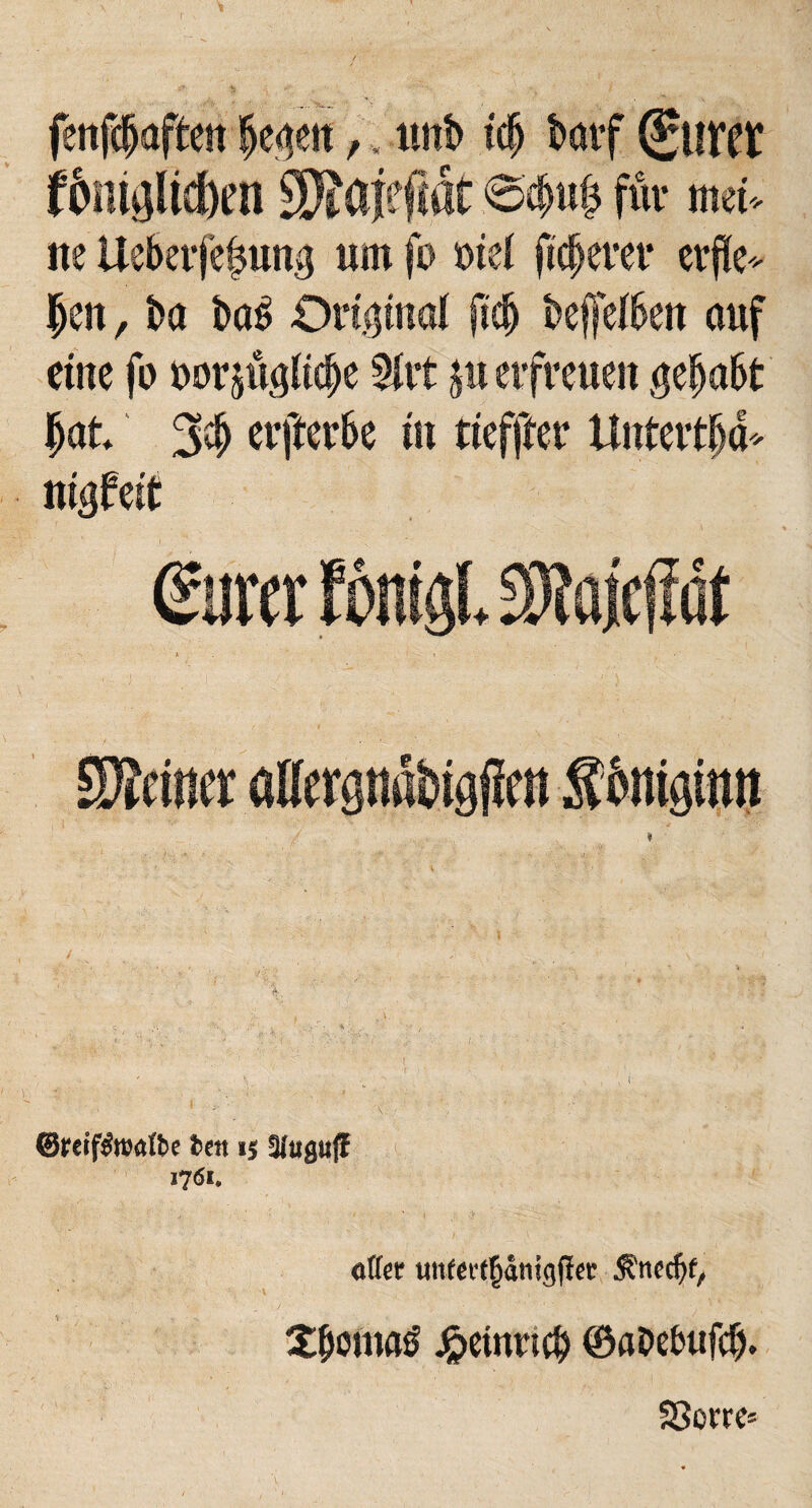 fenfchaften hegen,, unb tdj barf guret f&mglid)en SSaiefiat <oebu£ für mei¬ ne Ueberfe^ung um fo oiel fixerer erfle¬ hen , ba ba£ Original jidj beffelben auf eine fo oorjüglidje Mit ju erfreuen gehabt hat 3# erfterbe in tieffter Untertha- nigfeit eurer fragt S3?ajeffdt SSattft aUcrgtiöbigfim ftfotigtwt ©mf&twfte fcen 15 3ftigu(I 1761. afler tmfet4f§ämgf}et jfnedjf, Xbomatf Heinrich ©aDebufcfj. S8orre=