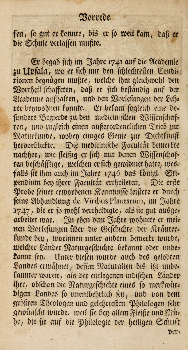 feit, fo gut er tonnte, bis er fo wett fcmt, baß er Ute @d)ule oerlaffett mußte, (£r begab fiel) tm 3aßre 1741 auf Die Stcabemte $u Uofaia, wo er ftdj mit ben fcf>Ied)teffctt GTonbi« riotten begnügen mußte, roeldte if)m gleicßwoßl ben Sßortfjeil feßaffeten, baß er ftd> befldttbig auf ber Stcabemie anfßaften, uitb ben 53orlefungen ber gef)* rer bet)moßtten fonttfe. (£r befant fogletcf) eine be* fonbere Sßegierbe ju ben mebtetnifeßen SfBißenfätaf* ten, unb jugleid) einen außerorbentlidten £rieb |ur Natttrf unbe, wobet) einiges ©enie jur fDicßtPttnß ßetworblicfre, £Dte mebtcinifdje gacultat bemerffe nacßßer, wie fleißig er fteß mit betten ©iffenfeßaf* tat befdjdfftige, weldjen erfteß gemibmet ßatte, weS= falls fte ißm aueß im J74ö baS fönigl. @ft= penbmnt bet) ißrer g-acultdt ertßeileten. £Die erße ^3robe feiner erworbenen M'enntmjfe leijiete er bttreß feine $lbßanbluttg de Viribus Plantarum, im 3aßte 3747, bie er fo woßl bectßetbigte, als fte gut auSge* arbeitet mar. 3n eben bent 3aßre woßnete er tuet* nen SSorlefungen über bie @efcßtd)te ber trauter* funbe bet;, morintten unter anbern bemerkt mürbe, welcßer gdttber Naturgefd)id)te begannt ober unbe* fannt fei). Unter btefen mürbe aud) beS gelobten SanbeS erwdßnef, bejfen Naturalien big t|t unbe* fannler waren, alb ber entlegenen inbifeßen gdttber tßre, obfcßon bie Naturgcfcßidjte eiltet fo merfwür* bigen ganbeS fo tmentbeßrlid) fep, unb bon bem größten ijßcologen unb geteßrteßen ^}f)tlologcn feßt gemünfeßt mürbe, weil fte bet) allem gleiße utib Stift* ßc, bie fte auf bte §3ßilologie ber ßeiligett ©eßtift