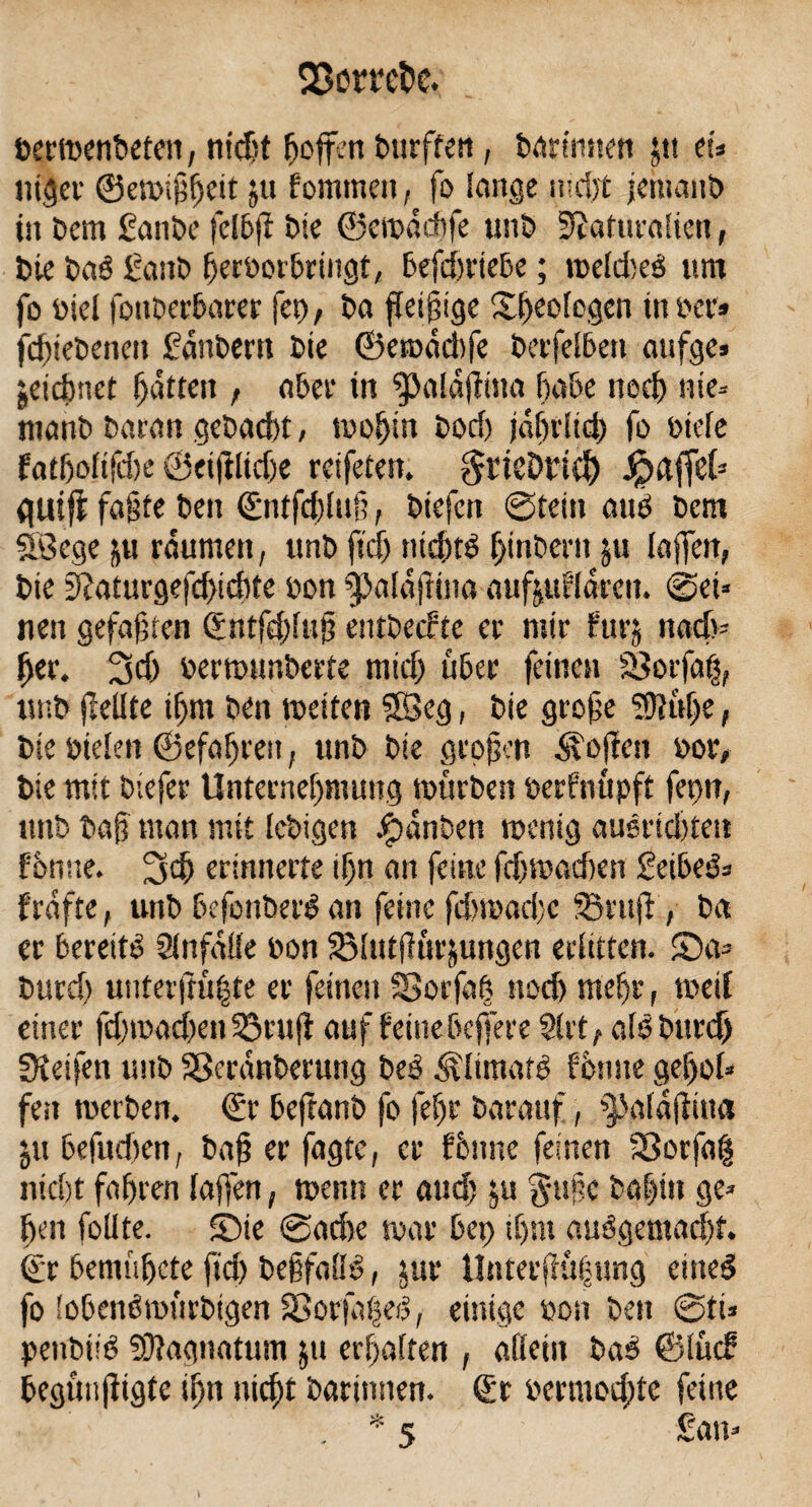 bertDenbeten, nid# fioffen Durften, bactmten $tt tu titlet' 0eto$!)eit ju fommett, fo lange nidjt jehtanb in Dem £anDe felbff Die ©eiuddife unD Ütaftitalien, Die Daö £attb fferoorbringt, befd)rtebe; roeldyeö um fo Diel fottDerbarer fet), Da fleißige Sfyeologen tu Der? fdfjteDcncit fanDern Die ©etoddyfe Derfelben aufge» jeidmet Ratten f aber in $Jaldf}ina habe necf) nie* manb Daran geDadyt, tooljin Dody jdfn'lid) fo Diele fatfjolifite ©eijilidye reifeten. grtcDrid) JpaffeC* <|Uijl faßte Den (£ntfd)luf;, Diefcn ©teilt auD Dem Söege ftu raumen, unD ftd) ntd)tb fyinberit $u taffen, Die 3?aturgefd)tdyte Don ^alaftina aufjufldrcit. ©ei* neu gefaben Sntfdyluj? entDeefte ec mir furj nady- fyer. 3d) bertounberte mtd) über feinen SSorfaig, unD feilte ifjm Den tueiten SBeg, Die grojje ^ulfe, Die Dielen ©efalyren, unD Die großen Sofien doc. Die mit Diefec Unternehmung tottrben berfnttpft fetyn, unD Dajy man mit IcDigen £>dnben roenig ausridyten f'onue. erinnecte ihn an feine fdytbadyen £eibe&> fünfte t unD befoubefö an feine fdytoadyc Senf , Da ec bereite Unfälle Don SBlutfucjungen erlitten. ©a= Ducd) unterfrü|te ec feinen SSorfah noef) mehr, toeil einec fdyiDadyeti 33cuff auf feine befere 9(tt r aföDurd) SKeifen unD SßecdnDecung beb ^limafb fötme gefol* feit werben. €r beftanb fo felyc Darauf, ^alaffitta ju befudyen, baf? ec fagte, ec fönne feinen 2ßorfa| niclyt fahren (affen, wenn ec and) ju gaffe Dahin ge* fen follte. ©ie ©adye war bet) tC)nt auögemadjt. ©r bentüfete ftd) DeifalB, juc llntecjiui-ung eiltet fo lobenbrotirbigen 33orfaheb, einige Don Den ©ti* penbüb 93fagnatum ju erhalten , allein bab ©luif begtmjfigte slyn nidyt Darinnen. (ft bermodyte feine