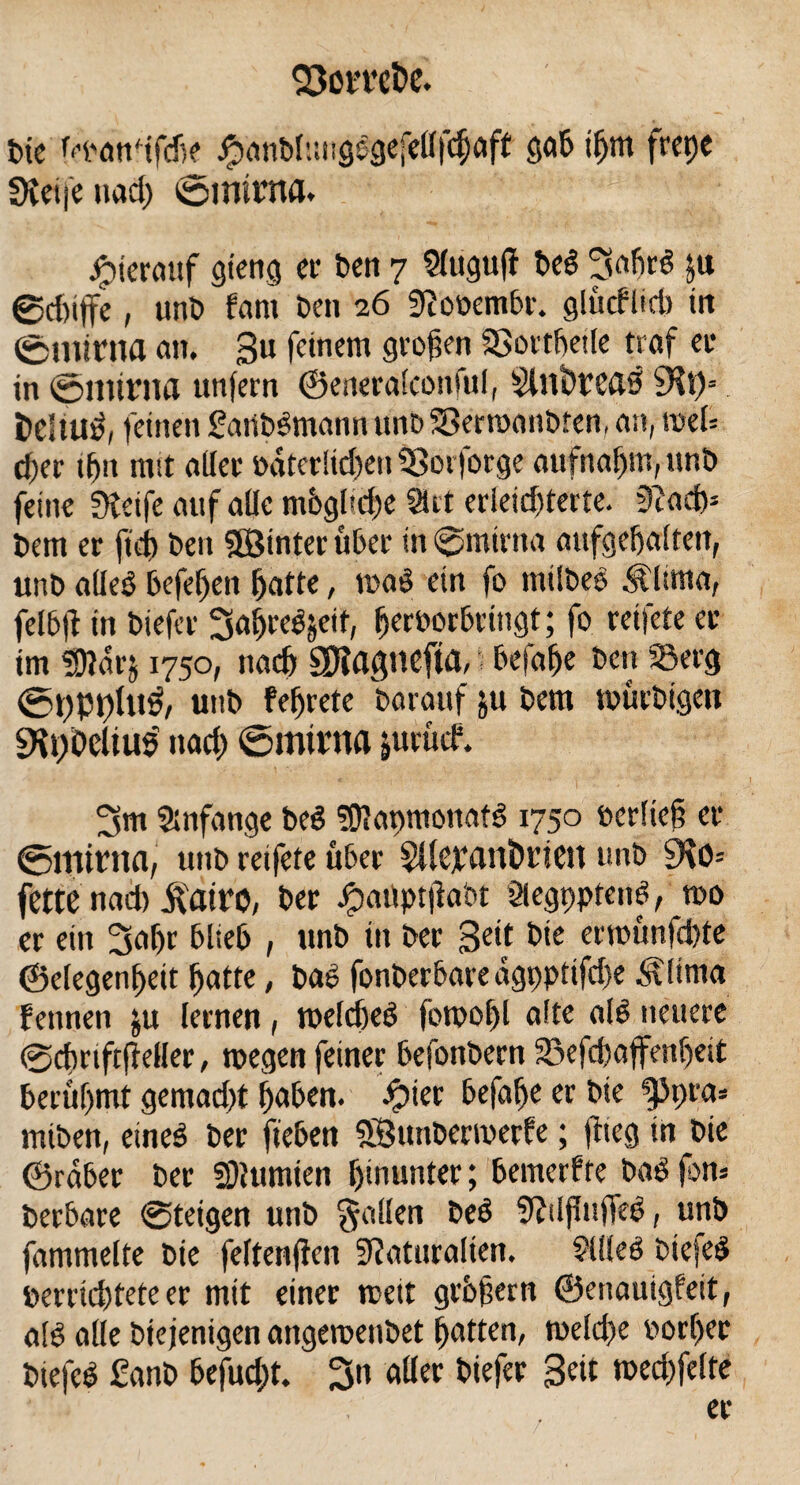 Die Mmnifche £anbhngSgefel(fd)aft gab tfjm frcpc Steife nad) ©mirrtfl. Jptermif stetig et1 Den 7 2luguff DeS 3ahrS ju ®d)iffe, unt> fam Den 26 SRooembr. glücflid) in ©minta an. 3« feinem S^en SSorthetle traf ei* in 0mtrna unfern ©eneralconful, $Kt)* fceltuS, feinen SaüDSmann unD SBerwanDfen, an, roel= d)er ifjtt ratt aller »dterltdfen 93orforge aufnaljm, itnb feine ületfe auf alle mbglaiie Siet erleichterte. 3?ad)* Dem er ft eh Den Söinter über in ©mirtta aufgebaitett, unD alleb befeljen hatte, waS ein fo tntlDeS Ältma, felbfl in Diefer ^ahceSjeif, fjerPorbriugt; fo reifete er im SDldrj 1750, na# Sftagnefta, i befahe Den ©erg <5t)Pt)Ut3, unD fefjrete Darauf ju Dem würDigen ^pOcltus nad; ©mitna jurücf. 3m Anfänge DeS sülapmonafS 1750 ©erlief? er ©minta, unD reifete über Stlepantwien unD 9\0= fette nad) ifatro, Der Jpaöptjlaot ötegpprend, wo er ein 3al)r blieb , unD in Der 3e‘t bte erwünfd)te ©efegenheit hatte, DaS fonberbare dgpptifdje Ältma fetinen &u lernen, welches fowof)l alte als neuere ©chrtftffeller, wegen feiner hefonDern Sjefcpaffenljeit berühmt gemad;t hohen. £ier hefahe er Die ippra* miDen, eines Der flehen SÖunDerwerfe; flieg tn Die ©rdber Der SOlumien hinunter; bemerfte DaS fon* Derhare @teigen utiD fallen DeS ÜWflufTeS, unD fammelte Die feftenfien Slaturalten. 9llleS DiefeS öerrid)tete er mit einer weit grhfern ©enauigfeit, als alle Diejenigen angewenDet hatten, weld;e »orf)er DiefeS £anD befud)t. 3n aller Diefer Beit wed)felte