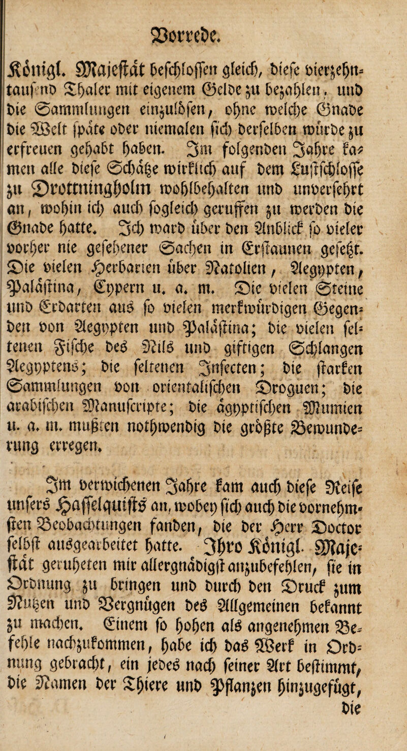 Sßomfce. ' • ' V ÄOlligt. SXajefldt befcfjloffen Qtctcf), biefe Pterjefjn? tau|enb Sanier mit eigenem ©elbe ju befahlen. uuö bie @amm(ttngert einjul&fen, oljne roeldje ©nabe Die 2öclr ipdte ober mentalen fid) berfelben würbe in erfreuen gehabt hoben. 3m folgenbett 3a^re fa* meit affe biefe @d)d|e wtrfltd) auf bem £uftfd)lojfe jtt St’OtmtngfjOlni wohlbehalten unb unoerfeljrt an, wohin id) aud) fogfeid) geruffen ju werben bie ©nabe hatte. 3d> warb über ben Slnblitf fo ptelec por!)er nie gefehener @ac!)en in ©rjlautiett gefeft. Sie «tiefen Jjperbanen über 3?afolien, Slegppten, gja(d|fina, ©ppern u. a. m. Sie pielen @teine unb ühbarten auö fo Pielen merfwürbigen ©egen= ben oon Siegopten unb ^afaftina; bie liefen fel= reuen gifdje bed 9?ifö unb giftigen @d)langen Slegppteno; bie felrenen ^Jnfecten; bie fhtrfm (Sammlungen Pott ortentalifchen Sroguen; bie arabifchett 59fanufcrtpte; bie dgppnfdten ffRutnten u. a. nt. mußten noifiwenbig bie größte 25ewunbe= rung erregen. f t' perwtcüenen 3af)re farn aud) biefe Dteife unferö Jpaffelguifiö att, wobep fid) aucf) bie porneljm* jten SSeobaämmgen fanben, bie ber ^)crr Soctor feibfi aiWgeatbeifet ^atte. 3f)t0 jfottigl. S)?ajes fiftt getreten mir allergndbigtfan&ubefeblen, ft e i n Orbitung ju bringen unb burch ben Sru<f jum 9?it|en unb Vergnügen beö Sllfgemetnen befannt ju madten. ©ittern fo fjofjen afö angenehmen $8e* fehle nacfyufommen, §abe id) bad 5ßerf tn Drb= nung gebracht, ein jebed nad) feiner 9lrt beitimmfy bie kanten ber Sfjiere unb fffanjen ^injugefugt,