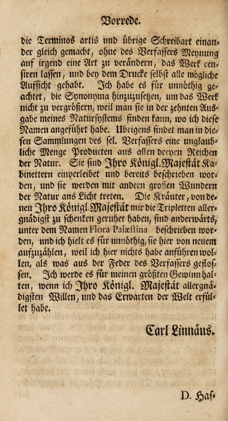 bie SermittoS artiS unb übrige Schreibart ematt* ber gletd) gemalt, of)ne be$ $5erfa|fer$ Sflepnung auf irgenb eineSlrt j« beranbern, baö Söerf een» ftren raffen, unb bet) bem Srucfe felbjf alle ntoglid)e Slufft'djt gehabt. 3d) habe eS fite uitnbtljig ge» achtet, bie Spncmpma htnpjufegert, um baS Söerf ttiäjt ju bergr&fjern, weil man fte in ber jeljnten SluS* gäbe meines 9?atitrfpf!emS ftnbett bann, wo ich biefe tarnen angeführt habe, Übrigens hübet man in bie* fett Sammlungen beS fei. SSerfafferS eine unglaub3 itd)e Stenge ^cobucten auö aßen brepen 0teid>en ber 9iatur. Sie ftitb jt&ugl.SOiajefidt^a3 binettern einberleibct unb bereits betrieben wor* beit, unb fte werben mit anbern groSen Sßunbera ber Statur anS ficht treten. Sie trauter, bon be* iten 3fjro ÄänigliÜifljcfidt mir bie Sripietteit aQer» gnäbtgft ju fc&enfen geruhet haben, finb anberwärtS, unter bem Stamen Flora Pateffina befdwiebett wor- ben, unb ich fji^t ^ für uttnbtljtg, fte hier bon neuem etufjujdhlen, weil ich.hier nichts habe anführenwol* len, aB waS auS ber geber beS sBerfajferS geflof fen. 3$ werbe eS für meinen geboten ©etpinn hat3 ten, wenn idj 3h^O Äättigf. Sftajefiat aßergna. bigflett SBillen, tutb bas (Erwarten ber Sföelt erful* kt habe. Carl Sttmatti D. jpaf*