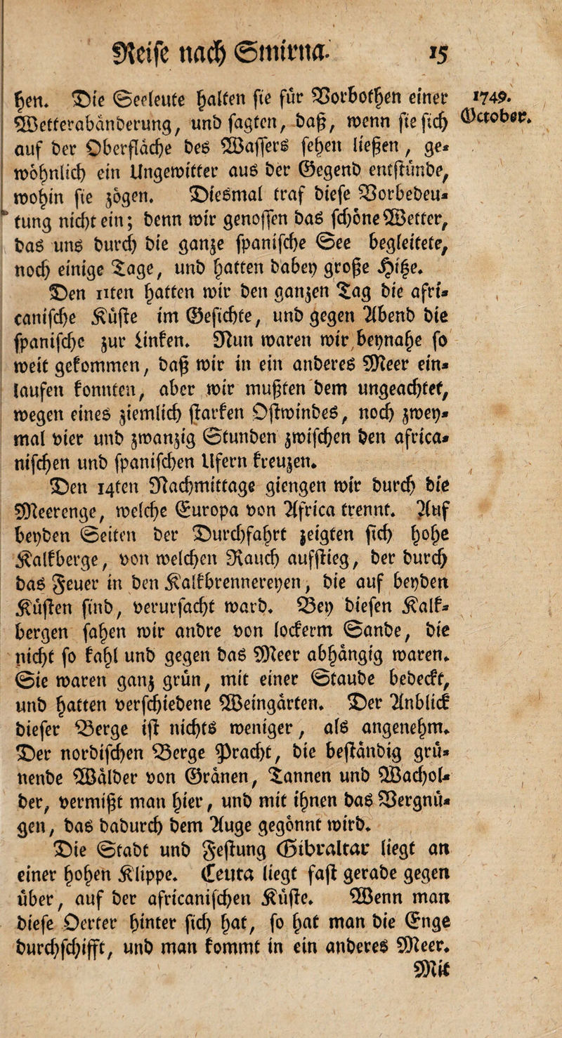 §en, Oie <Sco(eute galten fie für SorBotf)en einer ©etterabdnberung, unb fagten, baß, wenn fie fid> auf ber Oberfläche be6 ©afferS fe^en liefen, ge« n>6f)nlid) ein Ungewifter am ber ©egenb entfKmbe, wo^in fie jagen, Oteßtnal traf biefe Sorbebeu* * tung nidpein; benn wir genoßen ba£ ßbone ©etter, baö um burd) bie ganje fpanifd)e @ee Begleitete, noch einige $age, unb Ratten habet) große £i|e, Oen nten Ratten wir ben gatijen £ag bie afrt* canifdje Äüjie im ©efidße, unb gegen 2lbenb bie fpanifebe jur linfen, 3Rutt waren wir Bepnafje fo weit gefommen, baß wir in ein anberes SKeer ein* laufen fonnten, aber wir mußten bem ungeadßet, wegen eines jiemlid) ßarfen DßwinbeS , noch jwep* mal Pier unb jwanjig ©tunben jwifd)en ben africa* nifdjen unb fpanifeben Ufern freujett. Oen i4ten Sftacbmittage giengen wir burdj bie Meerenge, welche ©uropa pon 2(frica trennt, 2(uf Bepben ©eiten ber Ourd)fahrt jeigten ftcf> f)of)e Äalfberge, pon welchen 3vaud) aufßieg, ber burdj bas geuer in ben Äalfbrennerepen, bie auf bepbett .fiüßen ftnb, Perurfacbt warb, Sep biefen d?alf* bergen fa^en wir anbre Pon locferm ©anbe, bie pießf fo faf)l unb gegen ba$ 9Heer abhängig waren, ©ie waren ganj grün, mit einer ©taube bebeeft, unb ^tten Perfdßebene ©eingarten, Oer 2lnblicf biefer Serge iß nichts weniger, als angenehm, Oer norbifeben Serge 9>rad)t, bie Beßdnbig grü* nenbe ©dlber pon ©rdnen, bannen unb ©ad)oU ber, permißt man hier, unb mit ißnen baS Sergnü« gen, bas babureb bem Tluge gegönnt wirb, Oie ©tabt unb §eßung (Btbraltat* liegt an einer ßo^en Klippe, (Eeuta liegt faß gerabe gegen über, auf ber africanifdjen Äüße, ©enn man biefe Detter hinter fid) §atf fo (jat man bie ©nge burdßdjiße, unb man fommt in ein anbereS SEfteer, SRfc 1749. (Dctobet?,