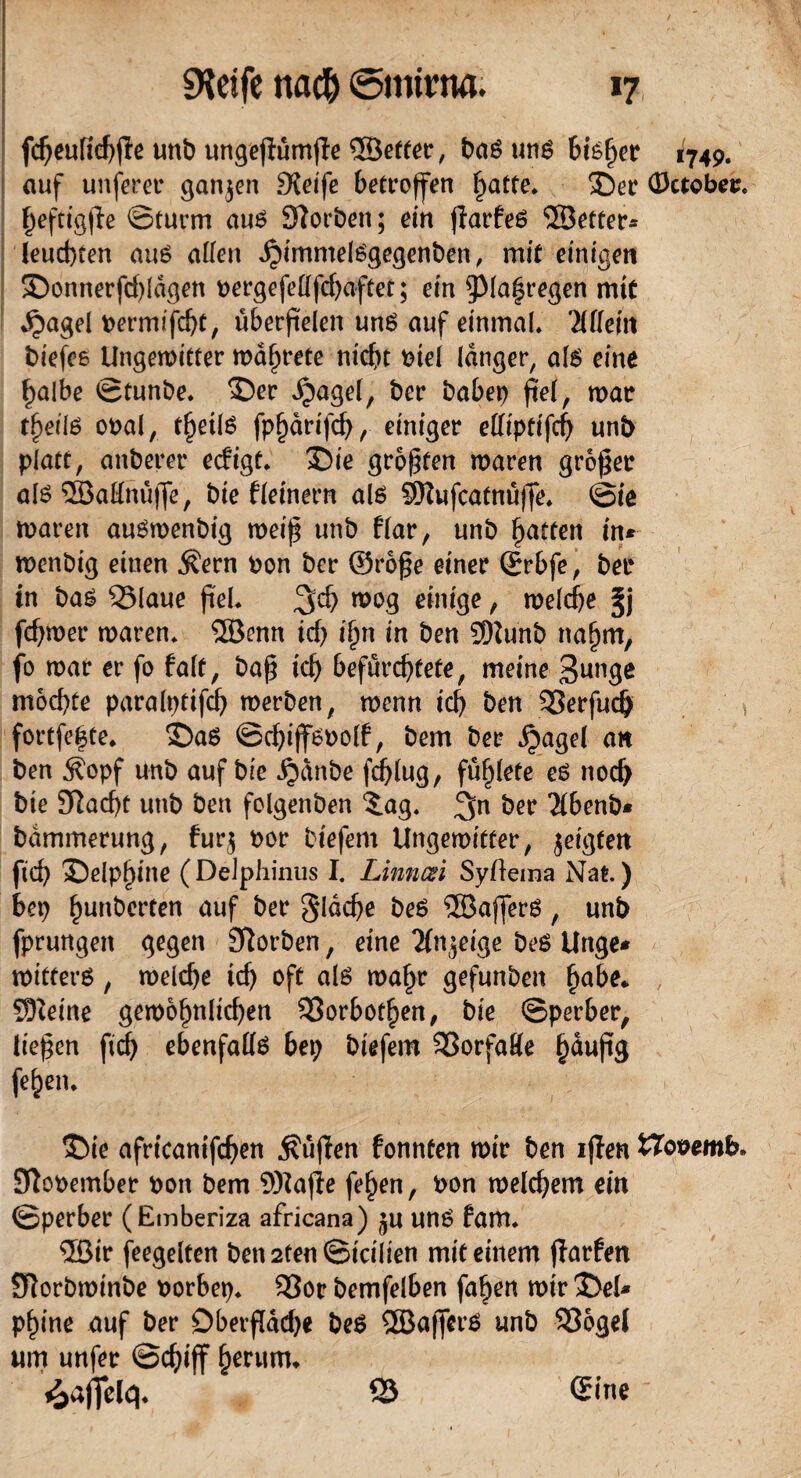 fcheulichpe unb ungepümpe ©etter, un^ Bisher 1749. auf unsrer ganzen £Xeife betroffen fyatte. 35er (Daober* f)eftigpe ©türm aus STforbett; ein jiarfeS ©etter* leuchten aus allen *$immelsgegenben, mit einigen ©onnerfcpldgen bergefellfchaftet; ein $pia|regen mit ,£mgel bermifd)C, überfielen uns auf einmal* Mein biefee Ungemitter mäf)rete nicht tue! langer, als eine halbe ©tunbe* ©er dpagel, ber habet) fiel, mar tpeils obal, tljeilS fphdrifch, einiger elliptifch unb platt, anberer ecfigt* ©ie größten maren großer als ©aHnüjfe, bie fleinern als ©ufcatnüffe* ©ie maren auSmenbig meip unb ffar, unb Ratten in* menbig eiuen Äern bon ber ®rope einer Qürbfe, bet* in bas 25laue pel. %d) mog einige, melcfje fcpmer maren* ©enn irf) i^n in ben ©unb na^m, fo mar er fo falt, bap id) befürchtete, meine 3unge mochte paralpttfch merben, menn ich ben 33erfuch » fortfe|te* ©aS ©cpijfSbolf, bem ber ipagel an ben £opf unb auf bie ^dnbe fd)lug, fü^lete es noch bie Jftacpe unb ben folgenben 3.ag* ^n bet ’JIbenb* bdmmerung, fur$ bor btefem Ungemitter, jeigten fiep ©elp^l'ue (Delphinus I. Linnczi Syftema Nat) bet) heberten auf ber flache bes ©affers, unb fprungett gegen SÜorben, eine Tfn^eige beS Unge* mitters, melche ich oft als mapr gefunben pabe* ©eine gemopnlichen SBorbotpen, bie ©perber, liepen ftch ebenfalls bep biefem SSorfaHe §dupg fehen* ©ie africanifchen $üpen fonnten mir ben iflen fcToöemb. Sftobember bon bem ©ajte fe^en, bon melchem ein ©perber (Emberiza africana) ju uns fam* ©ir feegelten ben2ten©icilien mit einem jlarfen Slorbminbe borbep* 93or bemfelben fa^en mir ©el* pf)ine auf ber Oberfläche beS ©affers unb 93ogel um unfer ©cpiff herum* Raffele}* 53 ®ine'