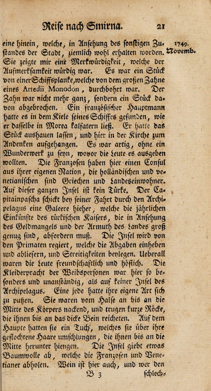 eine Rittern, metcbe, in Tfnfefjung beg fonjiigen 3u» 1749* fkmbeä ber ©tabt, jtemh'cf) n>o^l erhalten morben. ttoeemb @ie jeigte mir eine ©erfmürbigfeit, meldje ber 2jufmerffamfeit murbig mar. ©g war ein ©tue? von einer@d)tfföp(anfe,melc^e bon Dem großen 3afme eines Artedii Monodon , burcf)6o£rt mar* Der 3afm mar nicht mehr gan$ , fonbern ein ©tuef ba* Port abgebrochen, ©in franjoftfeber ^auptmann hafte es in bem Stiele feines ©d)i jfes gefunden, wie er baffeibe in Sttorea falfatern lieg. ©r t)aftc bas ©tue! au6l)auen (affen, unb Fner in ber Kirche $um 2(nbenfen aufgehangen. ©6 mar artig, ohne ein ©unbermerf ju fepn, mopor bie ieute es ausgeben modten. Die t3ran5°fen haben fyee einen ©onfuf aus ihrer eigenen Nation, bie ^oödnbtfc^en unb Pe* netiamfdjen ftnb ©deeben unb knbeSemmohnetr. 2(uf biefer ganzen 3nfrl iji fein £ürfe. Der ©a* pttainpafeba fd>icft bep feiner gahrt burd) ben 2frcf>U pelagus eine ©aleere ^te^er, melcbe bie jährlichen ©mfunfte bes turfifeben $aiferS, bie in Tinfehung bes ©elbmangelS unb ber 'Xrmuth bes Raubes groß genug ftnb, abforbern muff Die 3>nfet mirb pon ben Primaten regiert, melcbe bie Abgaben emhrben ujtb abiiefern, unb ©treitigfeiten bepfegen. Ueberad maren bie ieufe freunb£d;aftlid) unb hbffid). ®io ^leiberpracht ber ©cibSperfonen mar ^ter fo be* fonberS unb unanfidnbig, als auf feiner IJnfel bes ■XrcbipelaguS. ©ine jebc hatte ii)re eigene lixt fid? $u pu£en* ©te maren Pom Jjalfe an big an bie ©itte bes Körpers nadenb, unb trugen furje Slode, bie ihnen bis an bas biefe Sein retebeten. 7(uf bem Raupte hatten fte ein ^udf, meines fte über ihre geflochtene ^aare umfdjiungen, bie ihnen bis an bie 5)utte herunter hangen. Die 3nfei etrnaS Saummode ab, melcbe bie gran$ofen unb SSene* fianer abholen, ©ein i(l fyw and), unb mer ben S 3 fcbletb*