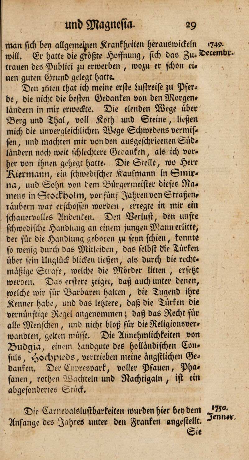 man fidj bet) allgemeinen Kränkelten fjerausmicfeltt »749« mtlh ©r hatte bte größte Hoffnung , ftd) ba6 gu- &ecembr. trauen be6 |)ubltct ju ermerben , moju er (d)on et* v neu guten ©runb gelegt hotte* £)en iöten t^at td) meine erjle iuffreife $u 53fer* be, bie nicht bte bejten ©ebanfen von ben borgen* lanbern in mir ermecfte. 35te elenbett ©ege über 23erg unb Shal, boll Koth unb ©reine, liefert mich bte unvergleichlichen ©ege ©djmebene vermiß» fen, unb machten mir von ben auSgefchrieenen <cüb* lanbern noch tveit fchlechtere ©eoanfen, al6 id) vor* §er von ihnen gehegt hatte> m &vt 2\termann, ein fci)mebifd)er Kaufmann tn ©tmi> na, unb ©ohn von bem ©örgermeijier btefeS 31a* meng tn ©toctpolm, vor fünf fahren von ©fraßen# räubern mar erfdjoffen tvorben, erregte tn mir ein fchauervolleö Jlnbencen*. S>ert S5erlufl, ben unfre fd)mebifd^e $anbluttg an einem jungen SKann erlitte, ber für bie ^anblung geboren fevn festen, fonnte fo tventg burd) baö ©trletben, ba6 fclbfi bte 'Surfen über fein tlnglücf bliefen liefen, al£ burd) bie red)t* madige ©träfe, tveld)e bie S^orber litten , erfe|C meroeiu SDaö erffere jeiget, baß auch unter benen, tveld)e mir für Barbaren halten , bte Sugenb ihre «Kenner habe, unb bas leftere, baß bie Surfen bte vernünftige Siegel angenommen 5 baß bas Stecht für alle ©enfehen, unb ntd)t bloß für bie Steltgionever* manbten, gelten muffe. ©ie 2lnnehmlichfeiten von Subita, einem ianbgute be£ h^nbifchen 2°n* fulö, ^>od)pmt>0, vertrieben meine dngjlltchen ©e* banren. ©er ©vpreöparf, voller Pfauen, fatten, rochen ©achteln unb 3lad)ttgaln , tjl ein abgefonbertes ©tücf* ©ie (Earnevalölujltarfetfen mürben hter bet)bent *W0' Anfänge beo %afyct$ unter ben granfen angefiellt. J*nmr ©ie