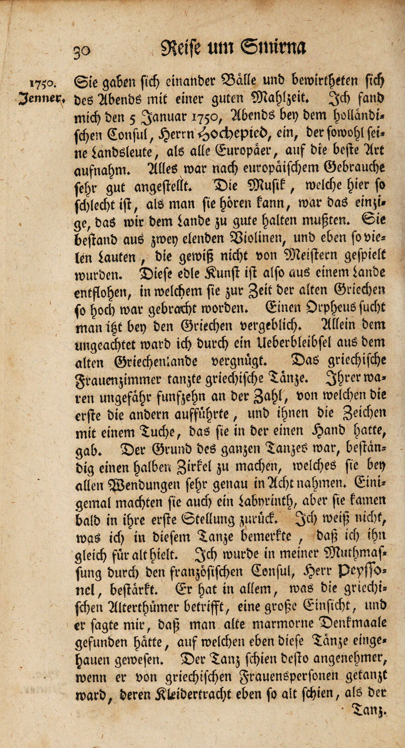 1750. @ie gaben fidj einatiber Q3af(e unb bemirfhefen fidj Renner, öeö 2lben‘oS mit einer guten SHafjfjeit. 3cf) fanb mid) ben 5 Januar 1750, 2lbenbs bei) bem |olldnbi» fcf)en ©onful, djerrn <£>oä>epte&, ein, ber fon>of>l fei. ne fanbsleute, als affe Suropäer, auf bie befie Tfrt aufnahm. Ttües mar nad) europäifdjem ©ebrauche fetjr gut angeftellt. Die SHufif, roddje §ier fo fd)lecf)t ifr, als man fie h&ren fann, mar baS einji* ge, baS mir bem tanbe ;u gute galten mußten, ©ie befianb aus jroet) elenben S3iolinen, unb eben fo»ie* len tauten , bie gessifj nidjt »on töteiffecn gefpielt mürben. Diefe eble $unjf ifi alfo aus einem fanbe entflogen, in mc(cf>em fie ;ur Seit ber alten ©dedjen fo fiod) mar gebraut morben. ©inen Orpheus fudjt man ift bei) ben ©riechen »ergeblidj. Ttlfein bent ungeachtet marb ich burcfj ein Ueberbleibfel aus bem alten ®ried)enianbe »ergnügt. Das griecfjifcije grauenjimmer tanjte gried)ifdje tan je. 3$rer roa’ ren ungefähr funf;efm an ber 3a§l, »on meld)en bie erffe bie anbern aufführte, unb ihnen bie Seichen mit einem tud)e, bas fie in ber einen £anb hafte, gab. Der ©cunb beS ganjen tan;eS mar, bejfän* big einen halben 3'del ;u mad)en, rodcbes fie bet) allen ©enbungen fehr genau in ”2fcf>t nahmen, ©int» gemal machten fie aud) ein fabprinttj, aber fie famcn balb in ihre erfte ©teßung ;urü<f. 3C>) meifj nicht, mas id) in biefem tanje bemerfte , baf ich ihn gleich für alt hielt. Sich mürbe in meiner fOlutljmaf« fung burd) ben franjofifdjen ©onful, djerr Pcpffo« ticl, befiärft. ©r hat in allem, mas bie gried)i» fdjen ’Jllterthümer betrifft, eine grofe ©inficht, unb er fagte mir, bajj man alte marmorne Denfmaale gefunben hätte, auf roelchen eben biefe tänje einge« hauen gemefen. Der tan; fchieit bejio angenehmer, menn er »on griedjifdjen §-rauenSperfonen getan;t marb, beren Äleibertradjf eben fo alt fehlen, als ber • tan;.