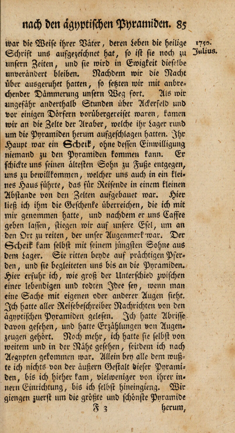 mar bie ©eife ihrer 33dfer, bereu feben bte ^eilige 1750* ©djrift uns aufge$etd)nef §af, fo ifl fte noch $u unfern feiten, unb fle mirb *n ®wi§feit biefdbe unberanbert bletben. Nadjbem mir bte SRad>t über auSgerulflt Ratten, fo festen mir mit anbre= cfyenber Dämmerung unfern ©eg fort* ?lis mir ungefähr anbert^alb ©tunben über 'Xcferfelb unb bor einigen Dörfern borubergereifet maren, famen mir an bie $elte ber Araber, melche ihr iager runb um bie ^pramiben herum aufgefdflagen Ratten. ;%r ^)aupt mar ein ©d)etE, ohnebeften ©nmittigung memanb $u ben ^pramiben fommen fann. Er fcßicfte uns feinen alteren ©ö§n ju guße entgegen, uns $u bemillfommen , melier uns aud) in ein fiel* neS ^aus führte, baS für Neifenbe in einem fleinen 21bflanbe bott ben gelten aufgebauet mar. ^)ter ließ id) t^m bie @efd)enfe überreichen, bie id) mit mir genommen hotte, un^ imd)bem er uns Saflee geben laflen, fliegen mir auf unfere Sfel, um an ben Ort $u reiten, ber unfer “J(ugenmerf*mar. Der ©cfyetf fam felbfl mit feinem jungflen ©ohne aus bem fager. ©te ritten bepbe auf prächtigen ^>fer* ben, unb fte begleiteten uns bis an bie ^pramibem ^>ier erfuhr ich, mie groß bei* Unterfchieb ^mifdjen einer lebenbigen unb tobten %bee fep, wenn man eine ©acße mit eigenen ober anberer Xugett fteht. 3ch hotte aller Neifebefdjreibec Nachrichten bon ben dgpptifd)en 9>pramtben gelefen. !jd) hatte Tlbrtffe- babon gefehen, unb hotte (Strahlungen ben klugen* jeugen gehört. Noch mehr, id) hatte fte felbfl bon meitem unb in ber Nahe gefehen, fettbem id) nach Tlegppten gcfommen mar. Allein bep alle bem muß¬ te ich nichts bon ber äußern ©eflalt biefer $Pprami- ben, bis id) fyefyet fam, bielmeniger bon ihrer in* nein Einrichtung, bis id) felbfl hineingfeng* ©ir giengen juerfl um bie größte unb fcfflmfle ^pramtbe g 3 herum,