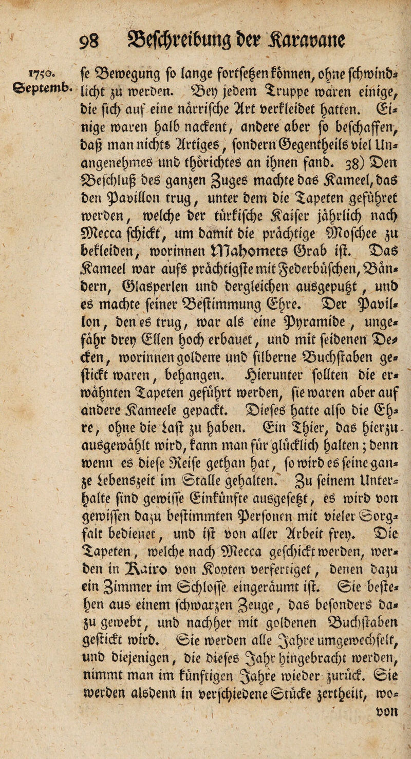 / - \ x • - y ^ j «7$o. fe Bewegung fo lange fortfe|en fonnen, ofme fchwinb* ©eptemb* werben. %23ep jebem Gruppe waren einige, t)ie ficf> auf eine ndmfcfye 2lrt berfleibet Ratten* ®i* nige waren halb na<fent, anbere aber fo befchaffen, bafj man nichts Artiges, fonbern®egentheilSbielUn* angenehmes unb thorichteS an ihnen fatib* 38) 3Den 33efd)lu£ beS ganzen 3uges machte bas Äameel, baS ben ^abiflon trug, unter bem bie Tapeten geführt werben, welche ber türftfcbe $aifer jährlich nach SSRecca fchicft, um bamtf bie prächtige ®ofdjee gu bef(eiben, worinnen tTJahomets ®rab iff* >DaS «Sameel war aufs prdchtigpemit§eberbüfchen,25an* bern, ®iasperlen unb begleichen auSgepu|t, unb es machte feiner QSejiimmung ®hre* 3>r jPabil* Ion, ben es trug, war als eine ^pramibe, unge* fd^r brep (Ellen hoch erbauet, unb mit feibenen X)e* cfen, worinnen golbene unb ftlberne Q5uchflaben ge* jlicft waren, behängen* hierunter feilten bie er* wähnten Tapeten geführt werben, fte waren aber auf anbere ^ameele gepatft* SDiefe.S hatte alfo bie ®h3 re, ohne bie iajl gu haben* (Ein ^hier, bas ^ter^u- auSgerodhlt wirb,fann man für glutf lid) halten;bemt wenn es biefe fKeife ged)an hat, fo wirb es feine gan* ge iebenSgeit im Stalle gehalten* 3u feinem Unters halte finb gewijfe (Emfünfte ausgefe|t, eS wirb bon gewijfen bagu befhmmten ^erfonen mit bielet ©prg* falt bebienet, unb tjl bon aller Arbeit frep* Sie Tapeten, weld)e nad) 9)iecca gefd)t(ftwerben, wer* ben in 2\att*o bon dopten berferdget, benen bagu ein Simmer im ©chloffe etngerdumt ijl* ©ie bejle* |en aus einem [cbwargen Jcuge, bas befonberS ba* gu gewebt, unb nad)f)er mit golbenen S3ud)jlaben gefHcft wirb* ©ie werben alle Jahre umgewed)fdf, unb biejenigen, bie biefeS Jahr bingebracht werben, nimmt man im ftinftigcn Jahre wieber gurucf* ©ie werben alsbenn in ber jchiebene ©tücfe jertheilt, wo*