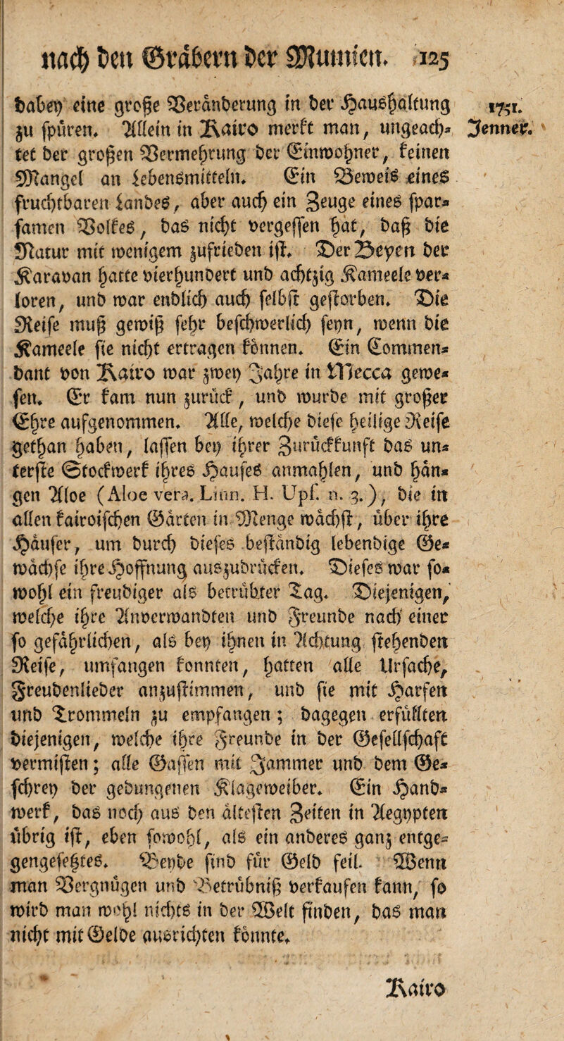 babep eine gro$e SSerdnberung in bet* Haushaltung ju fpurett, Wein in 2\airo merft man, tingead)* tet ber großen S3erme^rnng bei* ©inmohner, feinen SRangel an febenSmitteln, ©in SSemetS eines fruchtbaren ianbeS, aber auch ein geuge eines fpar* famen SSoifeö, baS nfcf>t oergeffen hat, baß bie Sftatur mit wenigem jüfeieben ifl, der Seyen ber Äaraoan hatte merhunbert unb achtzig Äameele oer* (oren, unb war enbltch auch felbft gefforben. die £Hetfe mu§ gewiß [ehr befchmerlicf) fepn, wenn bte jfameele fie nicht ertragen fonnen. ©in ©ommen* bant bon 2\att*o mar ^mep 3ahre *n iTIecca gerne* fen. ©r fam nun jurüc?, unb mürbe mit großer ©fjre aufgenommen, Ttffe, welche biefc heilige £)vetfe get^an haben, (affen bei) ihrer Buröcffunft bas un* terfie ©toefmerf ihres Haufeö anmahlen, unb hdn* gen 'Jfloe (Aloe Vera. Lion. H. Upf. n. 3.), bie in allen fairoifchen ©arten in ©enge mdcbff, über ih^ Raufer, um burd) btefes bejtdnbig (ebenbtge ©e* mdd)fe ihre Hoffnung auS$ubrüofen, diefes war fo* moh( ein freubiger als betrübter Sag, diejenigen, me(d)e ihre $noermanbten unb greunbe nach' einer fo gefährlichen, als bet) ihnen in Achtung frehenbett Steife, umfangen tonnten, hattcn alle tlrfache, greubenlteber anjttfHmmen, unb fie mit jjarfrn unb Srommeln ^u empfangen; bagegen erfüllten diejenigen, melche ihre greunbe in ber ©efellfchaft bermijfen; alle ©affen mit 3ammetr nnb bem ©e* fd)rep ber gehangenen Älagemetber, ©in ^anb* merf, bas noch auö ben dltejien Stilen in 'ilegpptett übrig ijt, eben fowohl, als ein anbereS gan$ entge- gengefehteS, Sdepbe find für ©elb feit ©emt man Vergnügen unb \5etrübniß Oerfaufen fann, fo mirb man w'hl nichts in ber ©eit finden, bas man nicht mit (5)el0e ansrichten tonnte, * Äairo 17,-1. Renner.