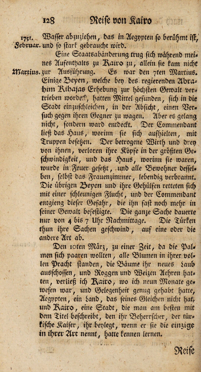 i75f. SQBaffer abjujiehen, bas mTfegppten fo berüfjmt ff?, Sebtuat. unb fo $arf gebraucht wirb* ©ne ©taatsabanberung trug fid) maljrenb meu neS Aufenthalts ju 2\atro ju, allem fie fam nicht Wattms.jur Ausführung. i£s mar ben 7fen SftartiuS. ©mge Seyen ,melche bet? beS regierenben 2lbra* feiin Ixtbaja^ Srbebung jur t>6d>ften ©emalt Ver¬ trieben morbef, Ratten Wittel geftmben, ftd? in bie ©tabt em^ufdüeichen, in bcr Abfic^t, einen 53er* fucb gegen i^ren Segnet* ju magern Aber es gelang nicht, fonbern marb entbecft. 2)er ©ommenbant lief baS JjauS, morinn fie fid? aufseiten, mit Gruppen befeuert. 35er betrogene ®irt§ unb bret? von i^nen, verloren t§re Äopfe in ber grbf ten ©e* fchminbigfeit, unb bas ^auS, morinn fie mären, mürbe in geuer gefegt, unb alle 55emo§ner bejfel* ben, felbjl bas grauenjimmer, lebenbig verbrannt«. >Dte übrigen Seyen unb iljre ©eljülfen retteten fid> mit einer fd)leunigen flucht, unb ber ©ommenbant entgieng biefer ©efaljr, bie Up fajf notf) me§r in feiner ©emalt befejiigte« 25ie ganje ©ad)e bauerte nur von 4 bis 7 U§r Slacbmiftage. 3>ie dürfen t^un i^re ©ad)en gefchminb, auf eine ober bie anbete Art ab. 35en iofen Wdr§, 51? einer geif, ba bie $al* men fid) paaren mollten, alle QMumen in i^rer vof* len Fracht fanben, bie Saume ifjr neues iattb ausfd)0|fen, unb loggen unb 5Beijen sichren §aU ten, verlief ich 2\airo, mo ich neun Wonate ge* mefen mar, unb (Gelegenheit genug gehabt hatte, Aegppfen, ein $anb, baS feines ©leiden nid)t fyat? unb2\airo, eine ©tabt, bie man am beften mit bem Satel befd)reibt, ben ifn* 25e§errfd)er/ ber tut* fifdje j?aifer, ihr beplegt, menn er fie bie einige in ihrer Art nennt, fjatte fermen lernen. 9?etfe