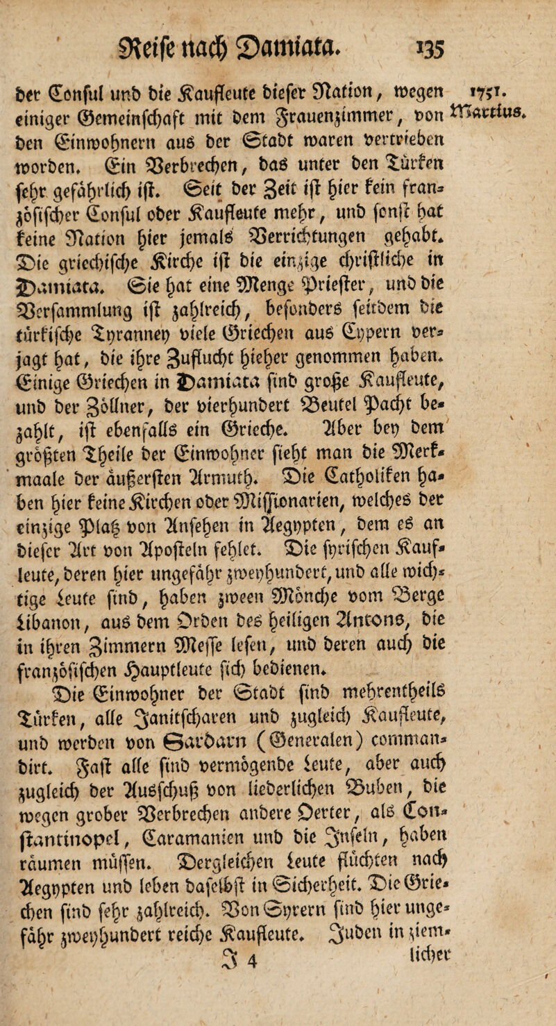 bet ©onful unb bie Äaufeute biefer Station, wegen 1751. einiger ©ememfefjaft mit bem grauenf mmer, von ttTattfus. ben ©inwohnern auß ber Stabt waren Vertrieben worben, ©in Verbrechen, baö unter ben dürfen fef)t gefährlich if. ©eit ber Seit if fyer fein fran* $6fifcher ©onful ober $auf eute mein*, unb fonje fyat feine Sftaticn fyet jemals Verrichtungen gehabt. Sie griecbifchc Äirche if bie einige chriflicbe in JDamtata. Sie hat eine SUtengc ^riefet*, unb bie Verfammlung tf zahlreich, befonberS fettbem bie (ürftfehe djrannep viele ©riechen au6 ©ppern ver* jagt hat, bie ihre Suf ucht ^teher genommen haben. ©inige ©riechen in 2)amtata finb grof e $aufeute, unb ber Sbüaer, ber vterhunbert Veutel |>ad)t be* jahlt, iff ebenfalls ein ©rieche. 21ber bep bem größten *£1)^ ©inwohner fteht man bie SRerf* maale ber äu^erfen Tlrmutf)* ^ie ©atholifen h<** ben hier feine Kirchen ober QRijJtonarien, welches ber einzige $Ma| von ’Xnfefjen in Tlegppten, bem eS an tiefer Tlrt von 21pof ein fehlet. die fprifchen Äauf» feute, beten hier ungefähr ^wephunbert, unb alle wirf)* tige ieufe ftnb, ha^ert l^een ^ncf)c ^om iibanon, aus bem Drben bes heiligen 2lncone, bie in ihren Simmern SReffe lefen, unb beten auch bie franjofifeben ^auptleute fid) bebienen. £)ie ©inwohner ber Stabt finb mebrentheils dürfen, alle 3anitfd)aren unb jugleid) ^aufeute, unb werben von ©aröarn (©eneralen) comman* birt. gaf alle finb vermogenbe ieufe, aber auch zugleich ber 2fuöfcf>ug von lieberlichen 25uben, bie wegen grober Verbrechen anbere Detter, als ©on* fantmopel, ©aramanlen unb bie 3nfeln , haben raumen muffen, dergleichen leute flüchten nach Tlegppten unb leben bafcfbff in Sid)erheit. die©rie* d)en ftnb fe^r ^affreich. VonSprern finb hierunge* fahr jmepfpunbert reid)c $auf eute. ^uben in fern* 3 4 lid)er