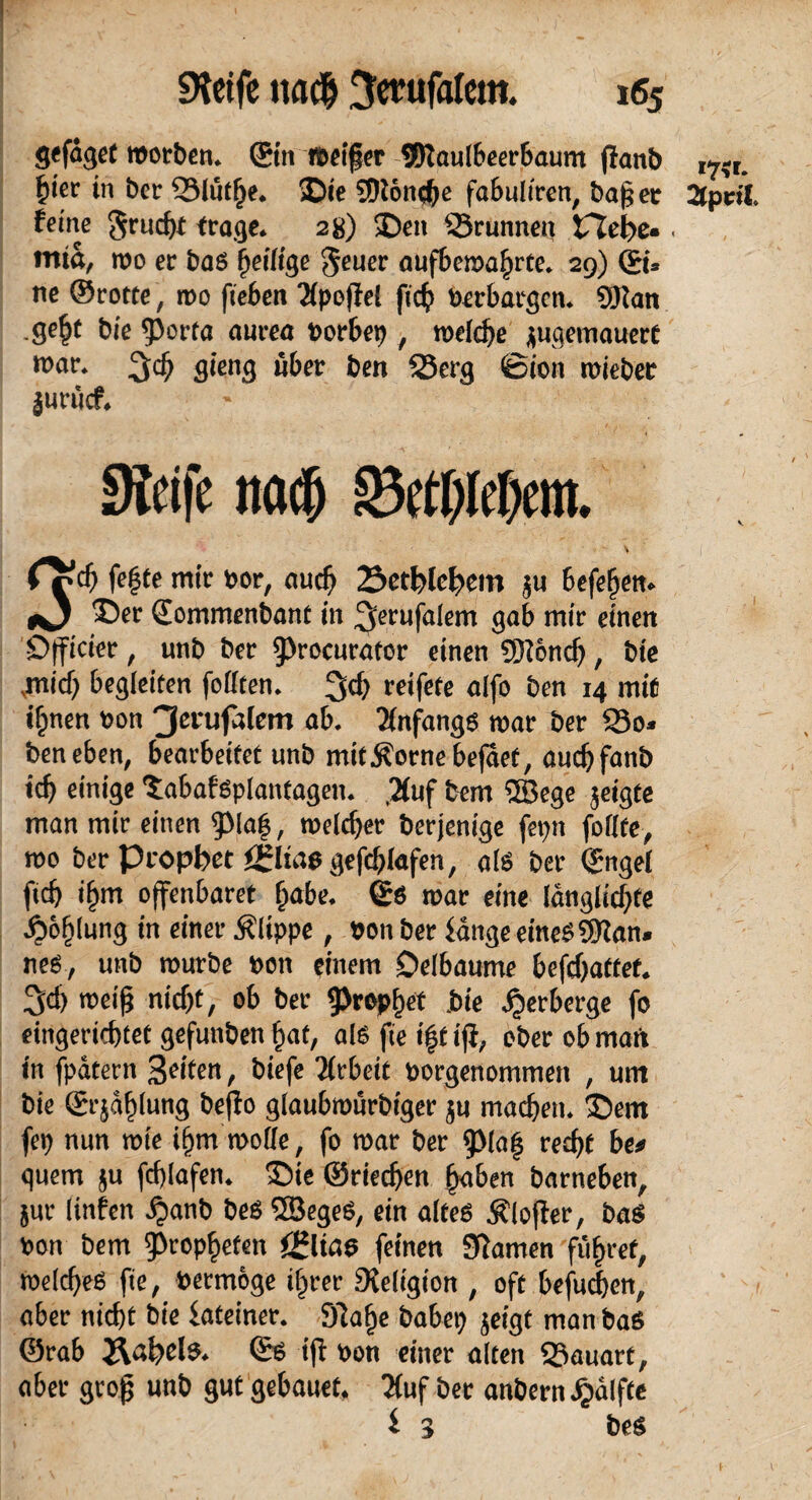 gcfaget worben, ©m weifer SKaulbeerbaum jian& I7-r. fyet in ber 53lut()e* Die SDton^e fabultren, ba§er 2tpnX feine grucfa frage* 28) Den 23runnen tTfefre«, wia, wo er ba6 fjetltge $euer auf&ewaljrte, 29) ©u ne ©rotte, wo fieben Xpojfel fic^ Perbargen, tylan .ge^t bie 5>orta aurea Dorbep , welche juqemauere war, gieng über ben 33erg ©ton mieber jurücf* Steife nach 33ctf)Ief)em. \ CZd) fegte mir nor, auch Setfelc^em ju 6efege«. *3 ®er Qommenbant in ^ctUfalem gab mir einen Dfficier, unb brr ^rocurafcr einen ©önef), bie .mid) begleiten follten. 3$ reifete alfo ben 14 mit ifjnert non 3ei'ufalem ab. Anfangs war ber So» ben eben, bearbeitet unb mtfÄ'ornebejaet, aud)fanb id) einige Sabafsplantagen. ,2(uf bem ©ege jeigte man mir einen fpia|, melier berjenige feptt feilte, too ber propbet Julias gefchlafen, als ber (fuge! ft cf} if}in offenbaret liabe. ©ö roar eine länglichte J£>of)lung in einer Klippe, non ber fange eines ©an. neS , unb mürbe »on einem Oelbaume befdjattet. 3d> n?ei(5 nicf)t, ob ber Prophet bie Verberge fo eingerichtet gefunben hat, als fte i|f ifi, ober ob matt in fpätern 3L'itcn, biefe Tfrbeit norgenommen , um bie (grjahlung beflo glaubroürbiger ju machen. 35em fei) nun rote itim rodle, fo roar ber fpiatf recht be* quem ju fchlafen. £)ie ©riechen fy\ben barneben, jur linfen ,$anb beS ©egeS, ein altes Älofler, bas non bem Propheten f£lias feinen Kamen führet, Welches fte, netmöge ihrer Religion , oft befuchen, aber nicht bie fateiner. 9la(>e babei) jeigt manbas ©rab J\al?els. <£s ift non einer alten Sauart, aber grojj unb gut gebauet. 2(uf bet anbernijalffe i 3 beS