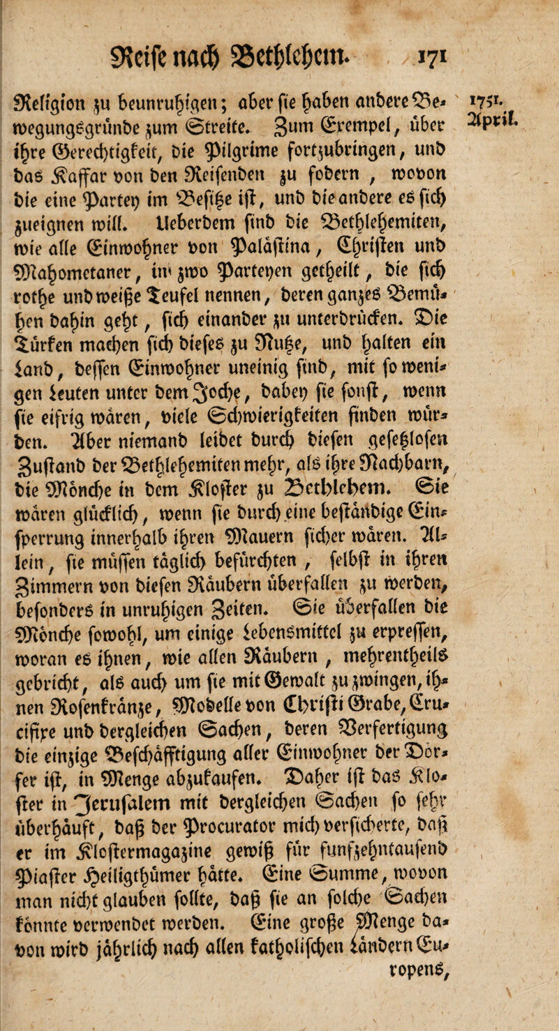 Steftgion gu beunruhigen; aber fie faben anbereVe* w* wegungSgrünbe gum ©freite, 3um ©rentpel, über ihre ©ered)tigfeit, Die ^ilgrime fortgubringen, unb bas ^affar bon ben Steifenbett gu fobern , wobon bie eine Partei) im 33eftf$e ijt, unb bieanbere eSfid) gueignen will. Ueberbem finb bie Vetblehemiten, mie alle (Einwohner bon ^aldjltna, (S^rtjlen unb SRahometaner, tw gmo Rampen gefheilf, bie fid) rothe unb weiße Teufel nennen, beren ganges Vemü* hen bahin geht, fiel) einanber gu unterbrüden. Die dürfen machen fid) biefes gu Stu^e, unb galten ein ianb, beffen ©inwohner uneinig finb, mitfoweni* gen ieuten unter bem 3<>d)e, babep fie fonjl, wenn fie eifrig waren, biele ©d)wierigfeiten finben wür* ben. Tiber niemanb leibet burch biefen gefe|lofen ßupanb ber33efhlehcnitfenmehr, als ihre 3tad)barn, bie SDtondje in bem $lojier gu Bethlehem. ©ie waren glüdltd), wenn fie burcß eine beßdnbige (Ein* fperrung innerhalb ihren SHauern fid)er waren. TiU lein, fie müßen tdglid) befürchten , felbjl in ihren ßimmern bon biefen Stäubern überfallen gu werben, befonberS in unruhigen feiten, ©ie überfallen bie gjiencbe fowobl, um einige iebenSmittel gu erpreßen, woran es ihnen, wie allen Stäubern , mehrentheilS gebricht, als aud> um fie mtt@ewaft gu gwingen, if>* nen Stofenf ränge, Lobelie bon Cbvißi ©™be,£ru» ciftpe unb begleichen @ad)en, beren Verfertigung bie eingige Vefcßdfftigung aller (Einwohner ber Dor* fer iß, in SJtenge abgufaufen. Daher iß bas ÄIo* ßer in 3enifalem mit bergleicßen @ad)en fo fehr überhäuft, baß ber ^rocurator mid)berfid^erte, baß er im ^lojtermagagine gewiß für funfgehnfau|enb , 53iajter jjeiligthümer hdtte. (Sine ©uirtme, wobon man nid)t glauben follte, baß fie an fokhe ©ad)en fcnnte berwenbet werben, (Eine große Sftenge ba* bon wirb jährlich nach allen fatholifchen £dnbern(Eu* ropenS,