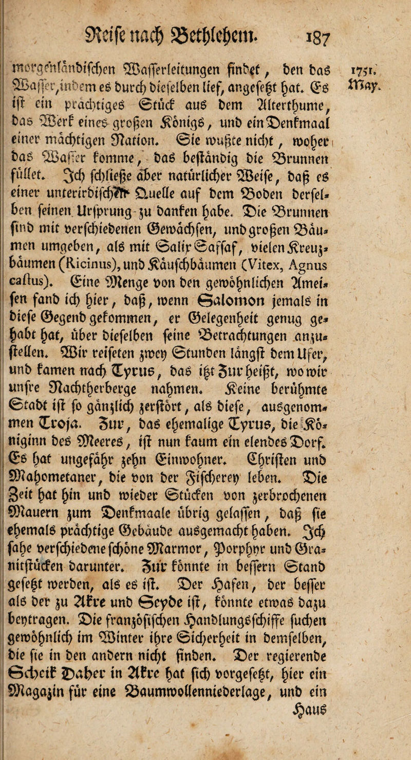 morgehfdnbtfchen SBafferlettungen ftnb^f, ben bam 1751. SSapet^tnbem em burd) biefelben lief, angefe^t hat» ©m Vßay, ip ein prächtigem ©tü<f aum bem '2llterfhume, bas 2Berf einem-großen Sonigm, unb ein ©enfmaal einer mächtigen 3?ation» ©ie mujjte nid>t, woher 1 bam SSBafTer fomme, bam b^flduDt'g bte Brunnen füllet» 3ch fdßiefje aber natürlicher SÖBeife, baß em einer unterirbifchTfc Quelle auf bem Bobett berfel* hen feinen Urfprung $u banfen habe, ©ie Brunnen finb mit perfchtebenen ©ewddjfen, unbgroßen Bau* men umgeben, alm mit ©alip©affaf, PielenSreu$* bäumen (Ricinus), unb Sdufchbaumen (Vitex, Agnus callus). ©ine 9)lenge pon ben gewöhnlichen ‘Ztmei* fen fanb id) hier, baß, wenn Galomon jemalm itt biefe ©egenbgefommen, er ©elegenhett genug ge* habt hat, über biefelben feine Betrachtungen an$u* pellen» ®ir reiferen $mep ©tunben Idngp bem Ufer, unb famen nach ©yni6, bam t|t5iu: heißt, wo wir unfre 9Tiacht^erberge nahmen» .Seine berühmte ©tabt iß fo gdnpich jetßort, alm biefe, aumgenom» men ©roja. 3ur, bam ehemalige ©yrum, bielSo* niginn bem SReerem, ip nun faum ein elenbem ©orf» ©m bat ungefähr jeßn ©inwofmer» (S^riffen unb SWahometaner, bte Pon ber gtfdjerep' leben» ©te Seit hat hin unb wieber ©tücfen pon jerbredjenen SRauern jum ©enfmaale übrig gelaffen, bap fte ehemalm prächtige ©ebdube aumgemacht haben» fahe PerfchiebenefchoneSRarmor, ^orphpr unb©ra* nttßütfen barunter» Surfonnte in beffern ©tanb gefegt werben, alm em ip» ©er Jpafen, ber bejfer alm ber $u 2tfre unb Scy&e ip, honnte etwam baju betragen. ©ie franjoßfcßen ipanblungmfchiffe fud)en gewöhnlich im 3öinter ihre ©idjerheit in bemfelben, bte fte in ben anbern nicht fnben» ©er regterenbe 6d)ctC JDßbcr in 2t£re hat fich Porgefe|t, hier ein SRagajtn für eine Baumwollennieberlage, unb ein ^)aum