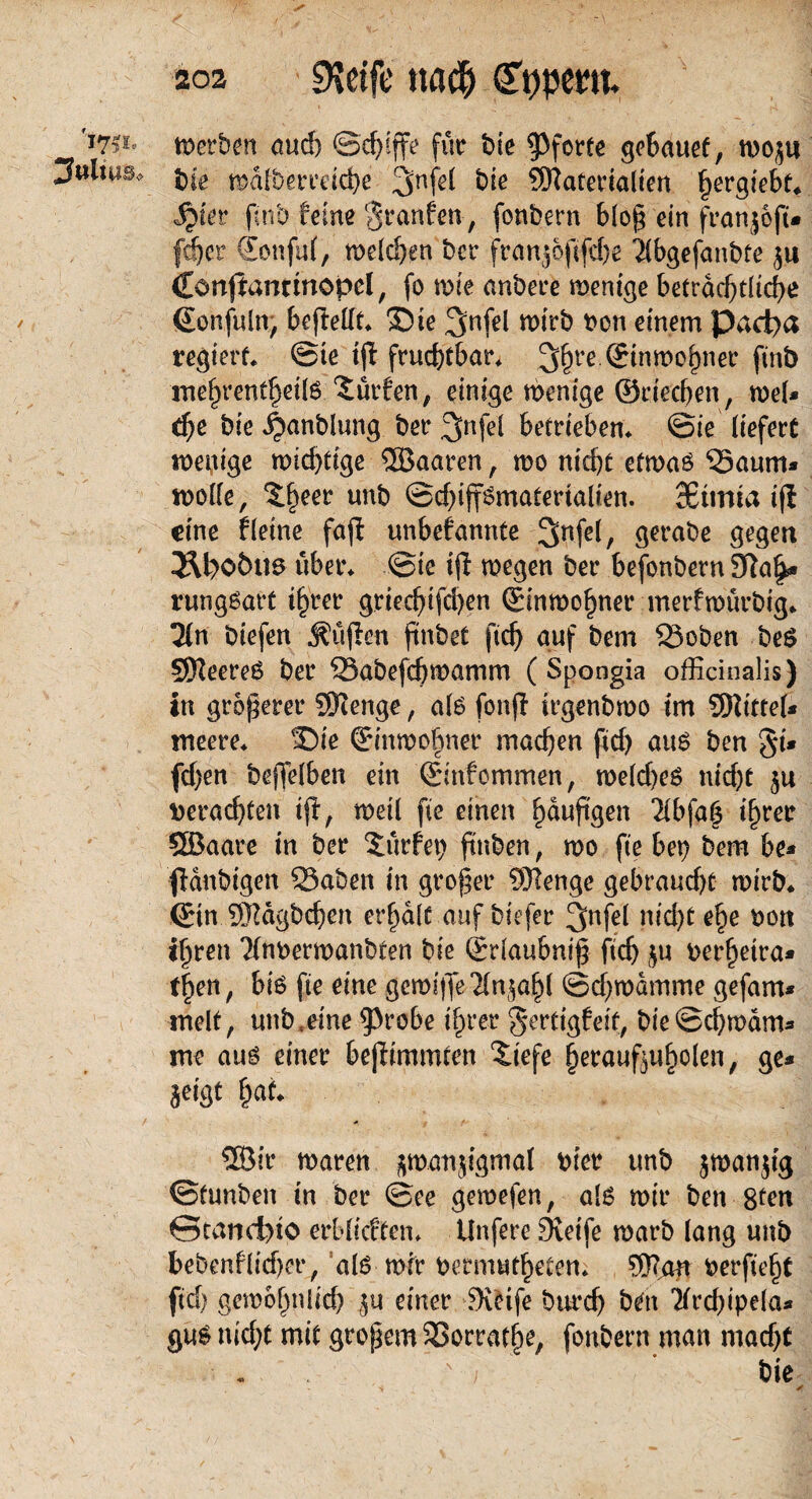 '17? i- Julius* werben and) ©chijfe für bte Pforte gebauef, woju bie walberreicbe Materialien ^ergiebf* ijier pnb feine Sranfen-, fonbern bloß ein franjojt» ■fd&er €onju(, welchen bcr franjofifdje 2lbgefanbte ju Cönjtanrtnopcl, (o tnie anbeee wenige betrdcptltc^e Sonfuln, bejMt* ©ie ^nfel wirb von einem Pacpa regiert* ©te ijl fruchtbar 3§re.®inn)o^ner ftnb mehrentheils dürfen, einige wenige ©riechen, wel* d)C bie ^anblung ber 3>nfel betrieben* ©ie liefert wenige wichtige ©aaren , wo nicht etwaö ‘Saum* wolle, ?;heer unb ©djiffsntafmalten. SBtmta ifi eine fleine fafi unbekannte Snfel, gerabe gegen i\poött6 über* ©ie ijl wegen ber befonbern SRa^* rungsart ihrer griechischen Einwohner merfwürbig* 2(n biefen ^üjien flnbet ftch auf bem 33oben be$ Meeren ber SSabefchwamm (Spongia officinalis) in größerer Menge, als fonjl irgenbwo im Mittel* meere* ©ie Einwohner machen ftd) au6 ben 8i* fd)en beßelben ein ©nfommen, weld)e$ nid)t 5a verachten ijl, weil fte einen häufigen *Hbfa($ ihrer ©aare in ber dürfet) ftnben, wo fte bei) bem bi* {laubigen 23aben in großer Menge gebraucht wirb* ©n Mägbchen erhalt auf biefer ^nfel nid)t ehe von ihren Tlnverwanbten bie Srlaubniß ftch $u verheira¬ ten, bi6 fte eine gcroifle-2(njahl ©chwamme gefam* mell, unb.eine ^robe ihrer gertigfeit, bie©chwam* ine auö einer bejlimmten ©efe herauftuholen, ge* jeigt hat. ©ir waren jwunjigmal vier tmb jmanjig ©funben in ber ©ee geroefen, als wir ben 8ten ©tanefeio erblicften* Unfere SKeife warb lang unb bebcnflidjer, alo wir vermwtheten* Man verficht ftch gewöhnlich ju einer Steife burch bett Tlrchipela* gu$ nid;t mit großem SSorrathe, fonbern man madjt ' * / ’ bie ' «$ . • Jr