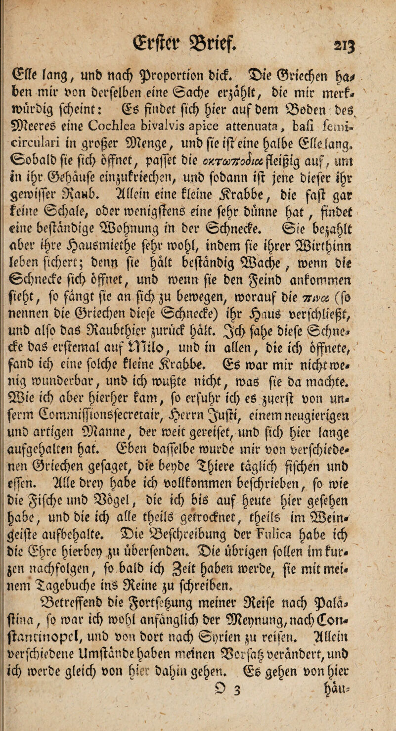 ©de fang, unb nad) Proportion bid. $>ie ©riechen |a* ben mir bon betreiben eine @ad)e erzählt, bio mir merf* nnirbig fcf>etnt: ©6 ftnbet ftdj h*er auf bem SSoben bes. SöteereS eine Cochlea bivalvis apice atteruiata, ball femi- circulari in großer Stenge, unb fie ifleine halbe ©lldang, (Bobalb fie ftd> öffnet, paffet bie o^tmoIiolfleißig auf, um in tf)r ©ehdufe eügufried)en, unb fobann ijf jene biefer iljr gemijfer Staub. Ällein eine fleine Krabbe, bie fafl gar feine @d)ale, ober wenigffens eine fefjr bünne hat, fhtbet eine befidnbige ©c^nung in ber ©d)nede. ©ie befahlt aber i§re ipausmiethe fe^r wol^l, inbem fie tf>rer ©irthimt feben fiebert; beim fie halt bejfdnbig ©ad)e, wenn bie ©d)necfe ftd> öffnet, unb wenn fie ben §einb anfommen fiel>t, fo fangt fie an fid> $u bewegen, worauf bie mvu (fo nennen bie @ried)en biefe ©ehneefe) i^r dpauS berfd)lie$t, unb alfo baS 9iaubt§ier juruef (jäft, 3d> fahe biefe ©d)nc* de baS erftemal auf illtlo, unb in allen , bie id) öffnete, fanb id) eine folcfye fleine Krabbe, ©s war mir nicht we* mg wunberbar, unb id) wufte nicht, was fie ba mad)te, ©ie id) aber fyetfyv fam, fo erfuhr id) es jucrjl bon un* ferm ©ommifjionSfecmair, ^errn^njfi, einem neugierigen unb artigen Scanne, ber weit gereifef, unb fid) hier lange aufgehalten hat. ©ben baffelbe würbe mir bon berfchiebe* nen ©riechen gefaget, bie bepbe ^^iere täglich ftfd>en unb offen, Älle bret) habe td) boflfommen bcfcf)rieben, fo wie bie Stfche unb 53ogel, bie id) bis auf heute hier gefehen habe, unb bie id) alle theils getroefnet, tfyeitä im ©ein* geifte aufbc^alte* ®ie 23efd)reibung ber Fulica habe ich bie ©hre h^bet) iu uberfenbeiu SDie übrigen [ollen im für* $en nad)folgen, fo halb ich Seit haben werbe, fie mitmei* nem Hagebuche ins Steine $u fchreiben. S5etreffenb bie gortf^ung meiner Steife nach pafd* flina, fo war id) wohl anfänglich ber Stepnung,nad)€on* ffancinopcl, unb bon bort nach ©prien $u reifen. 'Ädern berfd)iebene Umffanbe haben meinen S3ctfahberdnbert,unb id) werbe gleid) bon hier bahin gehen, ©s gehen bon hier o 3 h^Us