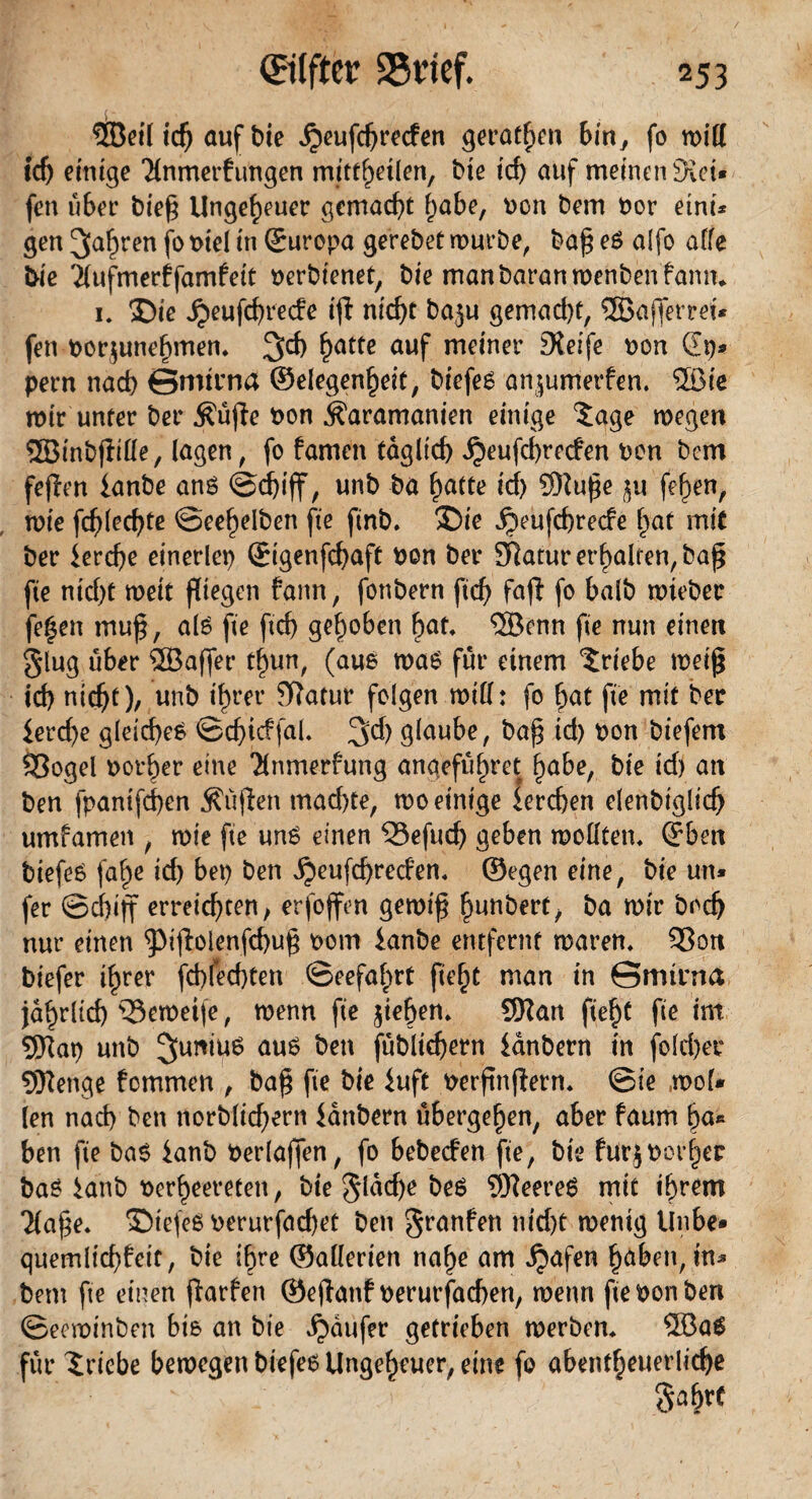 ©eil id) auf bie ^eufdjreden geraden bin, (o roiff id) einige 'Hnmerfungen mittheilen, bie td) auf meinen Kei¬ fen über bief Ungeheuer gemacht habe, Don bem Oor etnu gen fahren jo oiel in ©uropa gerebet mürbe, baf eS alfo affe &ie Tfufmecffamfeit oerbienet, bie manbaranmenbenfanm i» 35ie ,£>eufd)recfe ijl nid)t baju gemad)t, ©afferrei* fett oorjunehmen, 3d) ^atte auf meiner Keife oon dp- pern nad) ©mtrna ©elegenheit, biefes anjumerfen. ©ie mir unter ber $üfie oon iUramanien einige 5age megen ©inbflille, lagen, fo famen täglich ^eufcbreden oon bcm fejlen lanbe ans @d)tff, unb ba hatte id) ©ufe ^u fehen, mie \d)\ed)te ©eehelben fte ftnb. >Die jjeufchrecfe hat mit ber iercfye einerlei) ©igenfchaft oon ber Sftatur erhalten, ba£ fte nid)t meit fliegen fann, fonbern ftcf> fafi fo halb rnieber fegen mu£, als fte ftd) gehoben bat, ©enn fte nun einen glug über ©affet* tljiun, (aus maS für einem Triebe meiß id) nicht)/ unb ihrer Sftatur folgen miff: fo bat fte mit ber £ercf>e gleiches ©d)idfal, 3>d) glaube, baf id) oon biefem 93ogel Dotier eine Tlnmerfung angeführt bube, bie id) an ben fpanifd)en Muffen mad)te, mo einige lerchen elenbiglich umfamen , mie fte uns einen 33efud) geben mollten, ©ben biefeS fa^e id) bet) ben ijeufchredtn, ©egen eine, bie un* fer ©djijf erreichten / erfoffen gernifj bunbert/ ba mir bod) nur einen ^tjblenfchuf oom ianbe entfernt mären, 93on biefer ihrer fchfechten ©eefahrt man in ©mtrna jährlich ^Semeife, menn fte jteben, ©an fief)t fte im ©at) unb Junius aus ben (üblichem ianbern in fold)er ©enge fcmmen , ba$ fte bie iuft oerfinftern, ©ie mol* len nach ben norblid)ern Unbern übergeben, aber faurn ba« ben fte baS ianb oerlaffen, fo bebeden fte, bie furjborher baS ianb oerbeereteti / bie glad)e bes ©eereS mit ihrem Tfafe. SbiefeS oerurfachet ben granfen nid)t menig linbe* quemlid)£eit, bie ihre ©allerien nabe am ^tafen haben, in* bem fte einen jfarfen ©ejtanf oerurfachen, mettn fte oon ben ©ecminben bis an bie Raufer getrieben rnerben, ©aS für Triebe bemegett biefes Ungeheuer, eine fo abentheuerlid)e