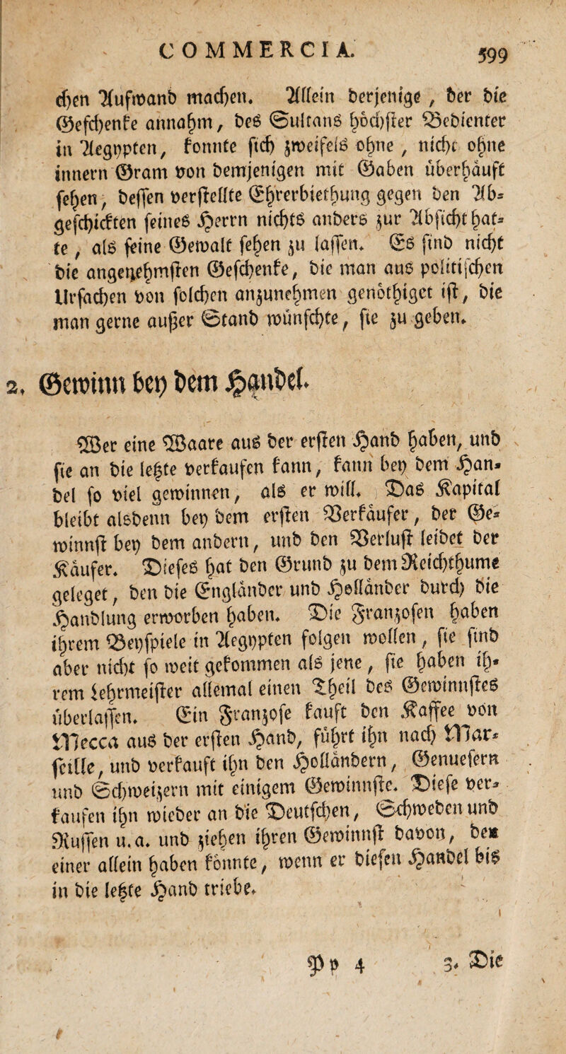 C O M M E R C I A. djen Tfufwanb rnadjen. Allein berjenige, ber bie ©efd)enfe annagm, beS ©ultan.S gocßfler Sebicnter in Tlegppten, fonnte ftcß jmeifelS cgne, ntrf)c ogtte innern ©ram Pon bemjenigen mit ©aben überhäuft fegen, beffen perfiellte ©grerbietgunq gegen ben Ms gefcgicften feines ijerrn nichts aitbers $ur 71bftcf>t gat* te, als feine ©ewalt fegen ju (affen. ©S ftnb nicßt bie angegegmften ©efcgenfe, bie man ans poittijcßen tlrfacgen Pen fcld}cn anjunegmen genotgtget ifi, bie man gerne außer ©tanb mütifcgte, fte ;u geben. 2. ©eroin» fcei? t>em SBer eine ©aare aus ber erfieti ijanb gaben, unb fie an bie legte Perfaufen fann, fann bep bem £an. bei fo otel gewinnen, als er will. £)aS Kapital bleibt alsbenn bep bem erjlen iSerfäufer, ber ©e* minnfi bep bem anbern, unb ben 93erlufi leibet ber Käufer. £>iefeS gaf ben ©runb ju bem 3ieid)tgum« geleget, ben bie ©itglänber unb ^eHättber burd) bie äjanblung erworben gaben. X>ie ^ranjofen gaben igrem «Sepfpiele in ^egppten folgen wollen, fie ftnb aber ttid)t fo weit gefommen als jene, fte gaben ig« rem iegrmeiftcr allemal einen 'Sget'l beS ©ewimtjieS überlatfen. ©in granjofe fauft ben Kaffee Pon JTJecca aus ber evflen ägattb, fugrt tgn nacg tl tar« falle, unb perfauft tgn ben ägoliänbern, ©enuefern unb ©cgweijern mit einigem ©ewinnfte. ®te(e Per» faufett tgn wicber an bie ^)eutfcgen, tspcßwebcn unb 3iuffen u.a. unb gegen tgren ©ewinnft bapon, bei» einer allein gaben f'onnte, wenn er bicfett äjanbel bis in bie legte äjanb triebe. - 3. £>ic 95» 4