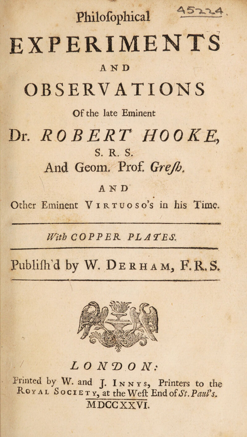 7 Philofophical A S~k~kA. EXPERIMENTS AND OBSERVATIONS Of the late Eminent Dr, ROBERT HOOKE, S, R, S, And Geom. Pro£ Grejh, . \; AND Other Eminent Virtuoso’s in his Time. With COPPER PLATES, Publifh’d by W. Derham, F.R.S. / LONDON: Printed by W. and J. I n n y s, Printers to the Royal Socie t y, at the Weft End of At. Paul’s. MDCGXXVI.