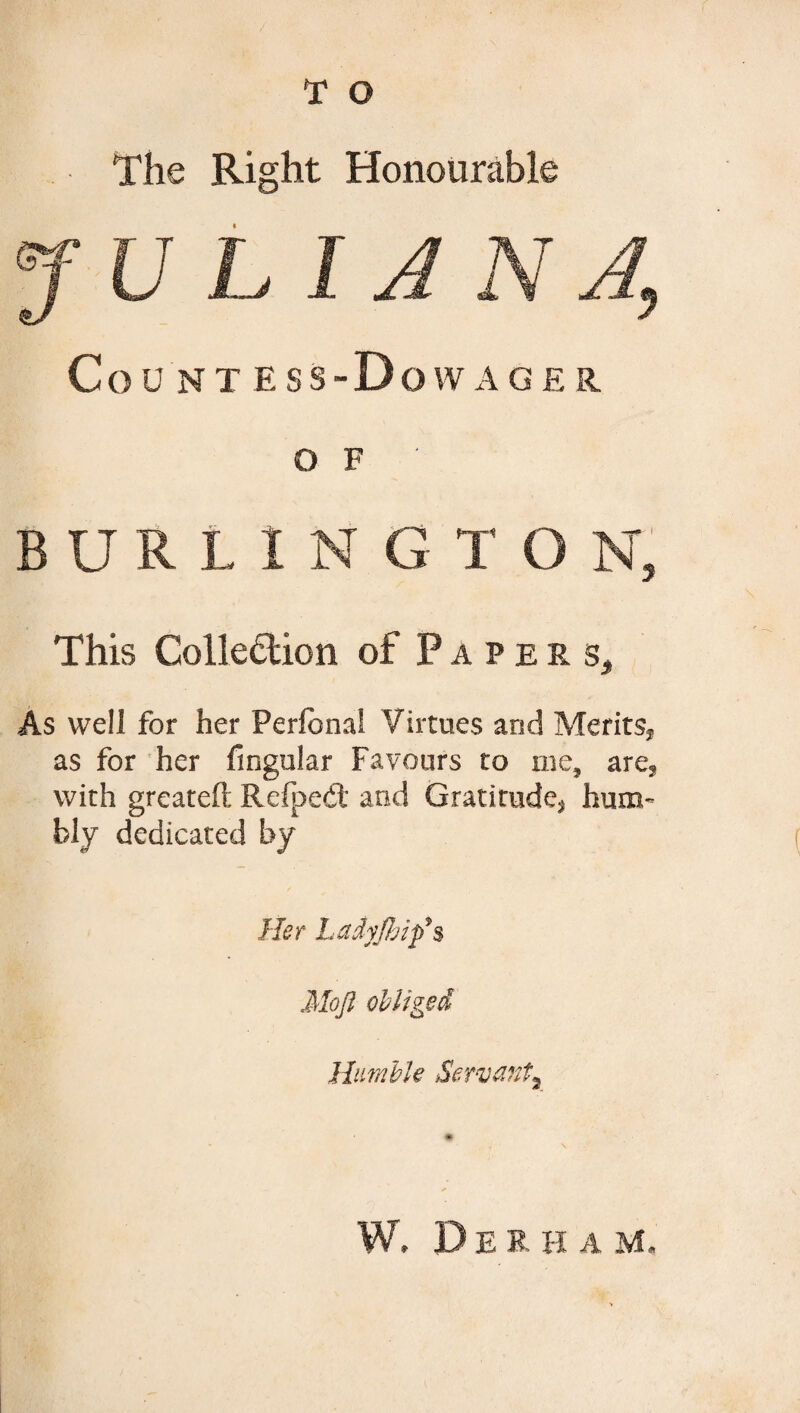 The Right Honourable J U LI A N 4 Count ess-Do wage r. o F BURLING T O N, This Collection of Paper st As well for her Perianal Virtues and Merits,, as for her fingular Favours to me, are? with greateft RcfpeCi and Gratitude* hum¬ bly dedicated by Her Ladyfbifs Mojl obliged Humble Servant^ W. D E R H A M.