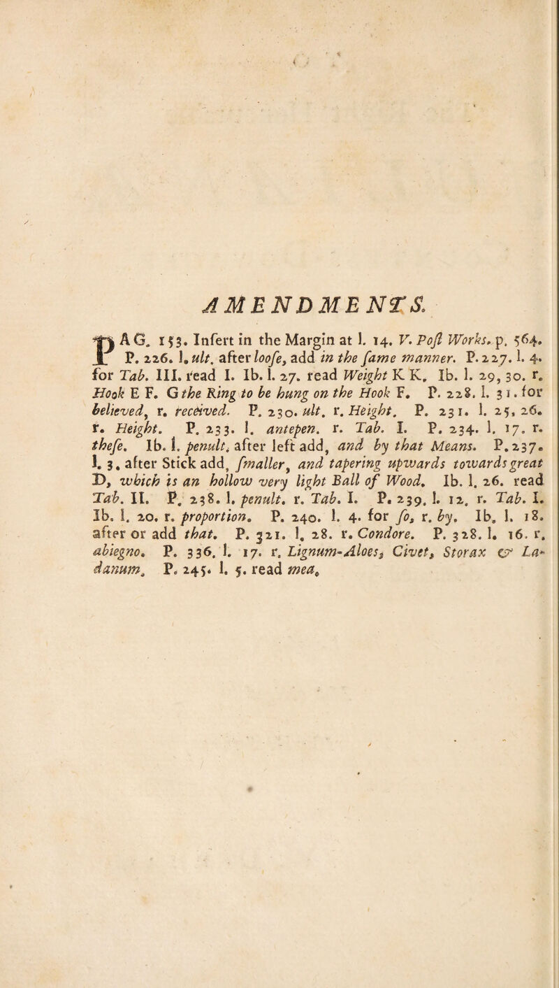 4 AMENDMENTS. PAG. i Infert in the Margin at 1. 14. V. Poft Works. p. 564. P. 226. 1,ult. after loofe, add in the fame manner. P.227.1. 4. for Tab. III. read I. Ib. 1. 27. read Weight K K„ lb. 1. 29,30. re Book E F. Gthe King to be hung on the Hook F. P. 228. 1. 3 1. lor believed, r. received. P.230 .ult. r. Height. P. 231. 1. 25,26. r. Height. P. 233. 1. antepen. r. Tab. I. P. 234. 1. 17. r. thefe. Ib. 1. penult^ after left add, and by that Means. P.237* 1. 3, after Stick add, [mailer, and tapering upwards towards great D, which is an hollow very light Ball of Wood. Ib. 1. 26. read Tab. II. P, 238. 1, penult, r. Tab. I. P. 239, 1. 12. r. Tab. I. Ib. I. 20. r. proportion. P. 240. 1. 4. for fos r. by. Ib, 1. i8» after or add that. P. 321. 1, 28. r .Condore. P. 328. 1. 16. r. abiegno. P. 336. I. 17. r. lignum-Aloes* Civetf Storax v* La-