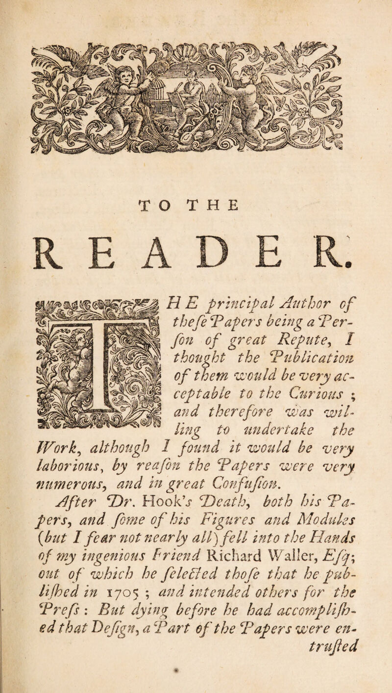 TO THE READE R. H E principal Author of thefe ‘Papers being a Per- fin of great Repute, 1 thought the Publication of them would be very ac¬ ceptable to the Curious ; and therefore was wil¬ ling to undertake the Work, although 1 found it would be very laborious, by reafin the Papers were very numerous, and in great Confujion. After ‘Dr. Hook’j* Death, both his Pa¬ pers, of his Figures and Modules {hut I fear not nearly all) fell into the Elands of my ingenious friend Richard Waller, Efq\ out of which he file died tbofe that he pub~ lifhed in 1705 ; and intended others for the Prefs : But dying before he had accompli fe¬ ed that Defign, a Part of the Papers were en- trufied