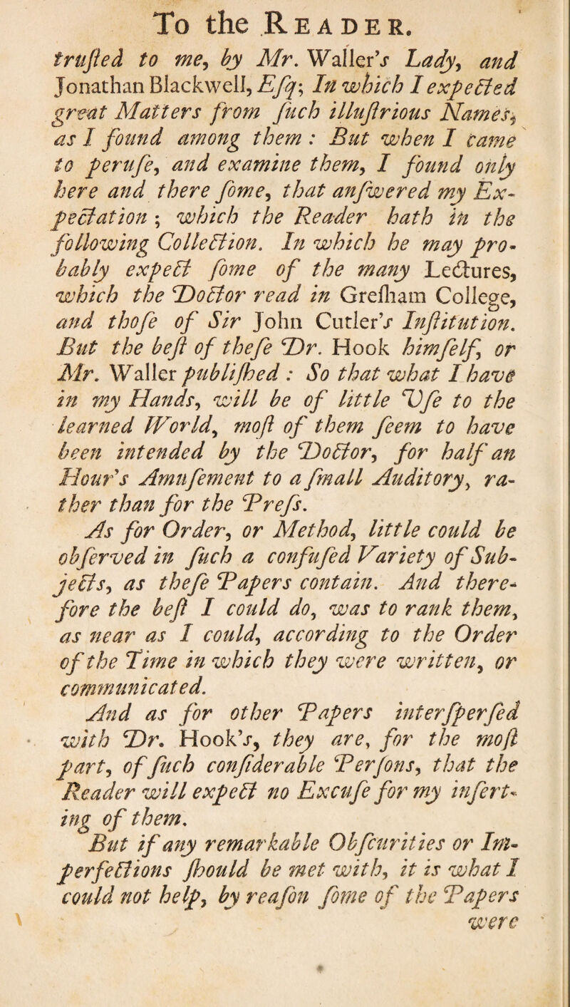 * trufted to me, by Mr. Waller’/ Lady, and Jonathan Blackwell, Efq\ In which I expelled great Matters from fuch illuflrious Names* as I found among them : But when I came to perufe, and examine them, I found only here and there fome, that anfwered my Ex¬ pectation ; which the Reader hath in the following Collection. In which he may pro¬ bably expelt fome of the many Lectures, which the Doctor read in Grelham College, and thofe of Sir John Cutler’/ Infiitution. But the beft of thefe Dr. Hook himfelf or Mr. Waller puhlifhed : So that what I have in my Hands, will be of little Ufe to the learned World, mo ft of them feem to have been intended by the Doctor, for half an Hour s Amu foment to a fmall Auditory, ra¬ ther than for the Brefs. As for Order, or Method, little could be obferved in fuch a confufed Variety of Sub¬ jects, as thefe Bapers contain. And there- fore the beft I could do, was to rank them, as near as I could, according to the Order of the lime in which they were wr itten, or communicated. And as for other Bapers interfperfed with Dr. HookV, they are, for the mo ft part, offuch confiderable Berfons, that the Reader will expeCt no Ex cafe for my infert« ing of them. But if any remarkable Obfcurities or Im¬ perfections Jhould be met with, it is what I could not help, by reafon fome of the Bapers