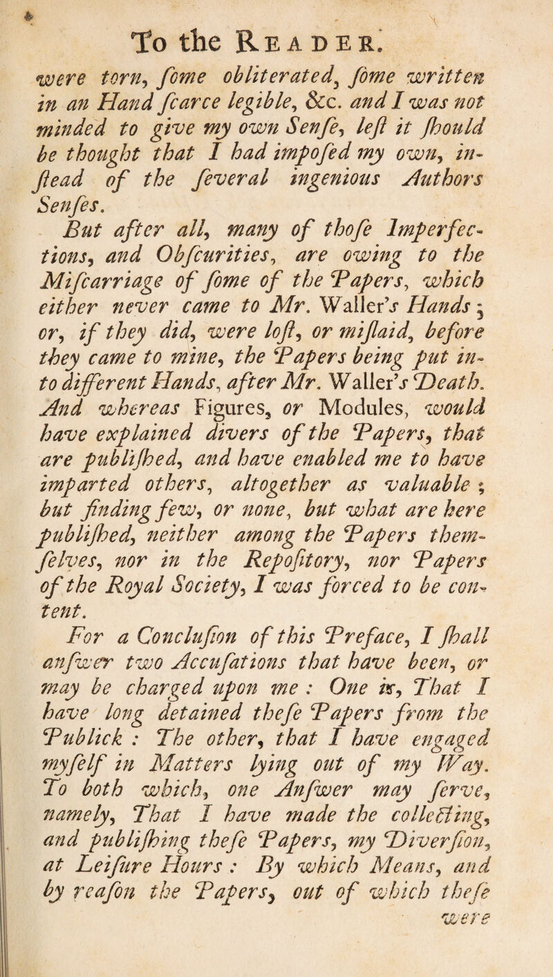 * \ To the Reader. were torn, feme obliterated\ fome written in an Hand fcarce legible, &c. and I was not minded to give my own Senfe, left it fhould be thought that I had impofed my own, tu¬ ft e ad of the feveral ingenious Hut hors Senfe s. But after all, many of thofe Imperfec¬ tions, and Obfcurities, are owing to the Mifcarriage of fome of the Papers, which either never came to Mr, WallerV Hands, or, if they did, were loft, or miftaid, before they came to mine, the ‘Papers being put in¬ to different Hands, after Mr. Waller\r Heath. whereas Figures, Modules, would have explained divers of the Papers, that are publijhed, and have enabled me to have imparted others, altogether as valuable % but finding few, or none, but what are here publijhed, neither among the Papers them- felves, nor in the Repofitory, nor Papers of the Royal Society, I was forced to be con* tent. For a Conclufion of this Preface, I Jhall anfwer two Ac cufat ions that have been, or may be charged upon me : One k, That I have long detained thefe Papers from the Publick : The other, that I have engaged myfelf in Matters lying out of my IVay. To both which, one Anfwer may ferve, namely. That I have made the collecting, and puhlijhing thefe Papers, my Hiverfion, at Leifure Hours : By which Means, and by reafon the Papersy out of which thefe