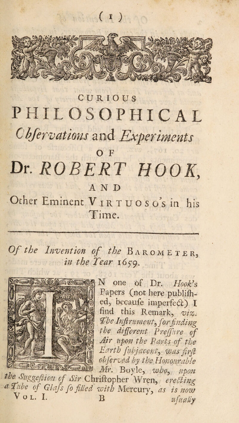 CURIOUS PHILOSOPHICAL Cbfervations and Experiments Dr. ROBERT HOOK, A N D Other Eminent V irtuoso’s in his 1 line. Of the Invention of the Barometer in the Tear 1659. N one of Dr. HooTs Papers (not here publifh- ed3 becaufe imperfedl) I find this Remark? vi%„ The Inftrument ^for finding the different Prefire of Air upon the Parts ofi the Earth fubjacenty mas' fir ft ohferved by the Honourable Mr. Boyle, who, upon theSuggeftion of Sir Chriftopher Wren, erecting a Tube of Glafsfio filled with Mercury, as is now ^ °L- ^ B ufnatty