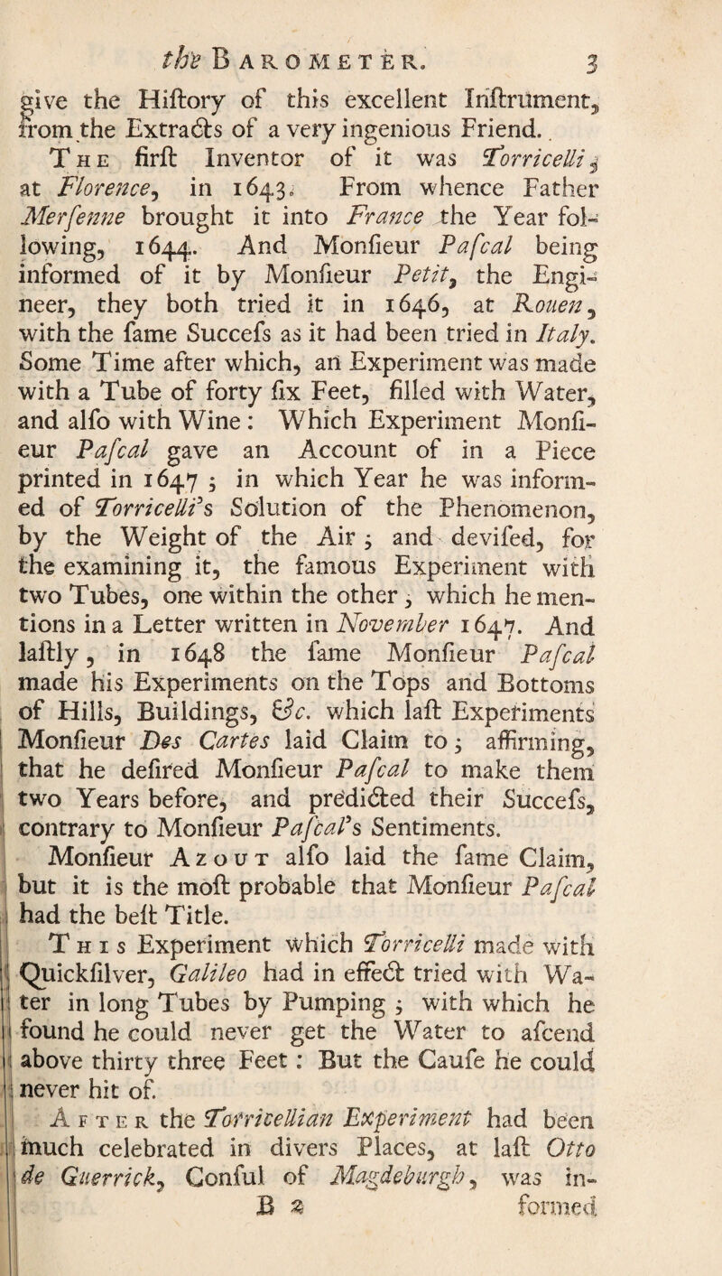 the Barometer. 5 give the Hiftory of this excellent Inftrument, from the Extracts of a very ingenious Friend. The firft Inventor of it was Torricellis at Florence, in 1643. From whence Father Merfenne brought it into France the Year fol¬ lowing, 1644.. And Monfieur Pafcal being informed of it by Monfxeur Petit, the Engi¬ neer, they both tried it in 1646, at Rouen, with the fame Succefs as it had been tried in Italy. Some Time after which, art Experiment was made with a Tube of forty fix Feet, filled with Water, and alfo with Wine : Which Experiment Monfi- eur Pafcal gave an Account of in a Piece printed in 1647 ; in which Year he was inform¬ ed of Torricelli's Solution of the Phenomenon, by the Weight of the Air j and devifed, for the examining it, the famous Experiment with two Tubes, one within the other, which he men¬ tions in a Letter written in November 1647. And laftly, in 1648 the fame Monfieur Pafcal made his Experiments on the Tops and Bottoms of Hills, Buildings, iSc. which laft Experiments Monfieur Des Cartes laid Claim to; affirming, that he defired Monfieur Pafcal to make them two Years before, and predicted their Succefs, contrary to Monfieur Pafcal's Sentiments. Monfieur Azout alfo laid the fame Claim, but it is the moft probable that Monfieur Pafcal had the belt Title. This Experiment which Torricelli made with Quickfilver, Galileo had in eftedl tried with Wa¬ ter in long Tubes by Pumping j with which he found he could never get the Water to afcend above thirty three Feet: But the Caufe he could never hit of. After the Torricellian Experiment had been inuch celebrated in divers Places, at laft Otto de Guerrick, Gonful of Magdeburgh, was in- B $ formed