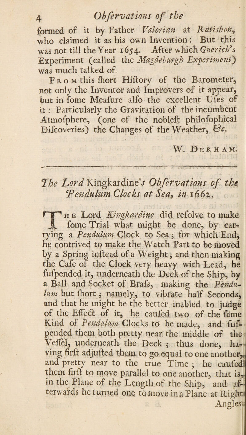 formed of it by Father Valerian at Katisbon, who claimed it as his own Invention: But this was not till the Year 1654. After which GuericFs Experiment (called the Magdeburgh Experiment') was much talked of. Fro m this fhort Hiftory of the Barometer, not only the Inventor and Improvers of it appear, but in forne Meafure alfo the excellent Ufes of it: Particularly the Gravitation of the incumbent Atmofphere, (one of the nobleft philofophical Difcoveries) the Changes of the Weather, &c. W. Derham, The Lord Kingkardine^r Obfervations of the Pendulum Clocks at Sea, in 1662. Th e Lord Kingkardine did refolve to make fome Trial what might be done, by car¬ rying a Pendulum Clock to Sea $ for which End, he contrived to make the Watch Part to be moved by a Spring inftead of a Weight y and then making the Cafe of the Clock very heavy with Lead, he fufpended it, underneath the Deck of the Ship, by a Ball and Socket of Brafs, making the Pendu¬ lum but fhort, namely, to vibrate half Seconds, and that he might be the better inabled to judge of the EffedF of it, he caufed two of the fame Kind of Pendulum Clocks to be made, and fuf¬ pended them both pretty near the middle of the VefTel, underneath the Deck ; thus done, ha¬ ving firft adjufted them to go equal to one another,„ and pretty near to the true Time ; he caufedi them firft to move parallel to one another, that is5 in the Plane of the Length of the Ship, and af¬ terwards he turned one to move in a Plane at Eight! Angles;.