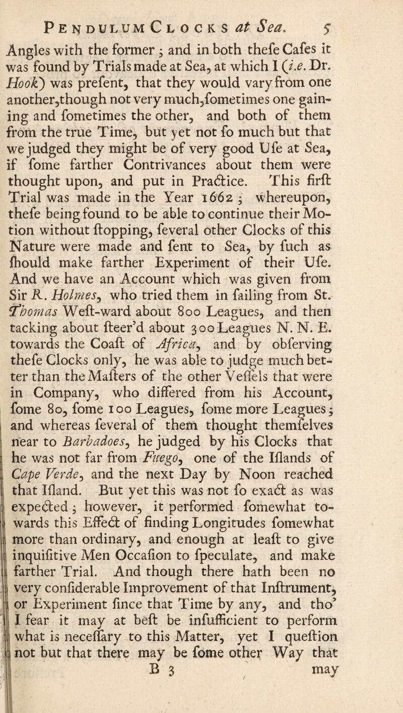 Pen dulum Clocks at Sea. $ Angles with the former ; and in both thefe Cafes it was found by Trials made at Sea, at which I (i.e. Dr. Hook') was prefent, that they would vary from one another,though not very much,fometimes one gain¬ ing and fometimes the other, and both of them from the true Time, but yet not fo much but that we judged they might be of very good Ufe at Sea, if fome farther Contrivances about them were thought upon, and put in Practice. This firft Trial was made in the Year 1662 ; whereupon, thefe being found to be able to continue their Mo¬ tion without flopping, feveral other Clocks of this Nature were made and fent to Sea, by fuch as fhould make farther Experiment of their Ufe. And we have an Account which was given from Sir R. Holmes, who tried them in failing from St. tthomas Weft-ward about 800 Leagues, and then tacking about fleer’d about 300 Leagues N. N. E. towards the Coaft of Africa, and by obferving thefe Clocks only, he was able to judge much bet¬ ter than the Mailers of the other Yeftels that were in Company, who differed from his Account, fome 8o, fome 100 Leagues, fome more Leagues^ and whereas feveral of them thought themfelves near to Barbadoes, he judged by his Clocks that he was not far from Fuego, one of the Illands of Cape Verde, and the next Day by Noon reached that Eland. But yet this was not fo exa<ft as was expecled; however, it performed fomewhat to¬ wards this Effedl of finding Longitudes fomewhat more than ordinary, and enough at leaft to give inquifitive Men Occalion to fpeculate, and make farther Trial. And though there hath been no very confiderable Improvement of that Inftrument, or Experiment fince that Time by any, and tho5 I fear it may at beft be infufficient to perform what is neceffary to this Matter, yet I queftion not but that there may be fome other Way that B 3 may /