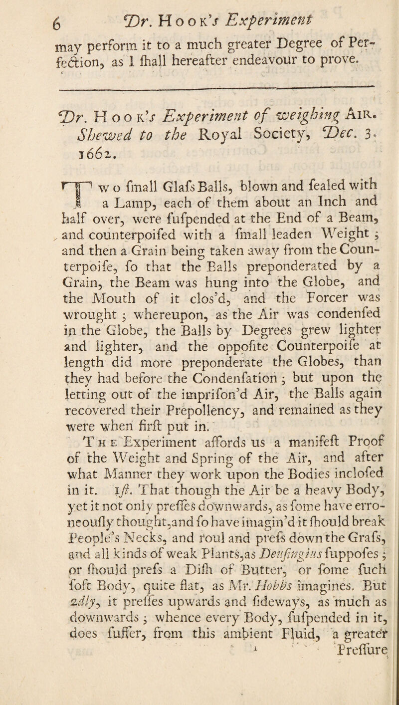 5 rDr. Kook's Experiment may perform it to a much greater Degree of Per¬ fection, as 1 fhail hereafter endeavour to prove. 2)r. Hoo k’j Experiment of weighing Air* Shewed to the Royal Society, ^Eec. 3, 1662. r~|p wo fmall GlafsBalls, blown and fealedwith 1 a Lamp, each of them about an Inch and half over, were fufpended at the End of a Beam, „ and counterpoifed with a fmall leaden Weight 3 and then a Grain being taken away from the Coun- terpoife, fo that the Balls preponderated by a Grain, the Beam was hung into the Globe, and the Mouth of it clos’d, and the Forcer was wrought 3 whereupon, as the Air was condenfed in the Globe, the Balls by Degrees grew lighter and lighter, and the oppofite Counterpoise at length did more preponderate the Globes, than they had before the Condenfation 3 but upon the letting out of the imprifon’d Air, the Balls again recovered their Prepollency, and remained as they were when firft put in. T H e Experiment affords us a manifeft Froof of the Weight and Spring of the Air, and after what Manner they work upon the Bodies inclofed in it. ift. That though the Air be a heavy Body, yet it not only prefles downwards, as feme have erro- neoufly thought,and fo have imagin’d it fhould break People’s Necks, and roul and preft down the Grafs, and all kinds of weak Plants,as Deufingius fuppofes 3 or fhould prefs a Dilh of Butter, or feme fuch foft Body, quite flat, as Mr. Hobbs imagines. But cT/y, it prefles upwards and Tideways, as much as downwards 3 whence every Body, fufpended in it, does buffer, from this ambient Fluid, a greateT Prefiure