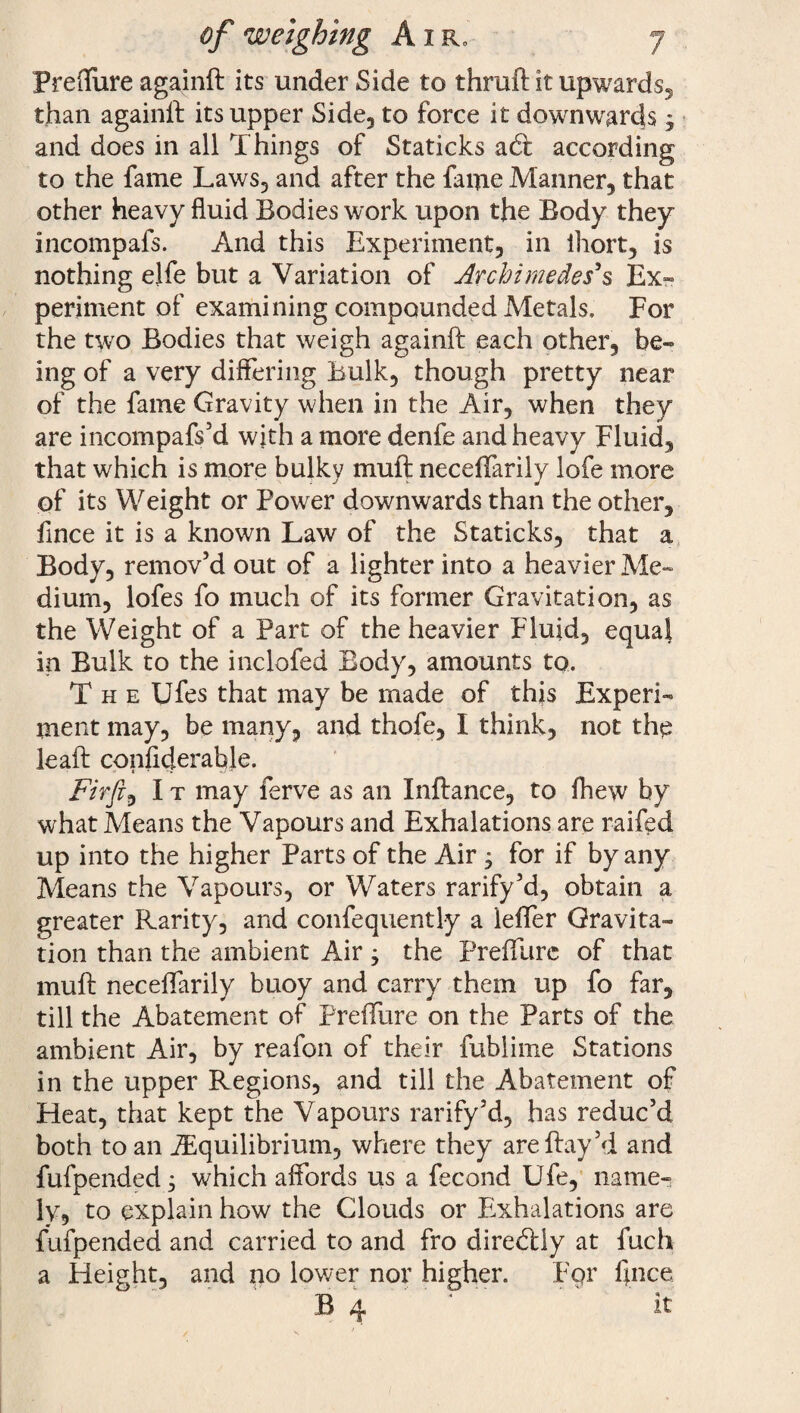 Freffure againft its under Side to thruft it upwards, than againft its upper Side, to force it downwards y and does in all Things of Staticks adi according to the fame Laws, and after the fame Manner, that other heavy fluid Bodies work upon the Body they incompafs. And this Experiment, in lliort, is nothing elfe but a Variation of Archimedes's Ex¬ periment of examining compounded Metals, For the two Bodies that weigh againft each other, be¬ ing of a very differing Bulk, though pretty near of the fame Gravity when in the Air, when they are incompafs’d with a more denfe and heavy Fluid, that which is more bulky muft neceffarily lofe more of its Weight or Power downwards than the other, fince it is a known Law of the Staticks, that a Body, remov’d out of a lighter into a heavier Me¬ dium, lofes fo much of its former Gravitation, as the Weight of a Part of the heavier Fluid, equal in Bulk to the inclofed Body, amounts to. The Ufes that may be made of this Experi¬ ment may, be many, and thofe, I think, not the leaft confiderable. Fir ft I t may ferve as an Inftance, to fhew by what Means the Vapours and Exhalations are raffed up into the higher Parts of the Air, for if by any Means the Vapours, or Waters rarify’d, obtain a greater Rarity, and confequently a leffer Gravita¬ tion than the ambient Air; the Preffurc of that muft neceffarily buoy and carry them up fo far, till the Abatement of Preffure on the Parts of the ambient Air, by reafon of their fublime Stations in the upper Regions, and till the Abatement of Heat, that kept the Vapours rarify’d, has reduc’d both to an ^Equilibrium, where they areftay’d and fufpended; which affords us a fecond Ufe, name¬ ly, to explain how the Clouds or Exhalations are fufpended and carried to and fro diredlly at fuch a Height, and no lower nor higher. For fince B 4 ' it